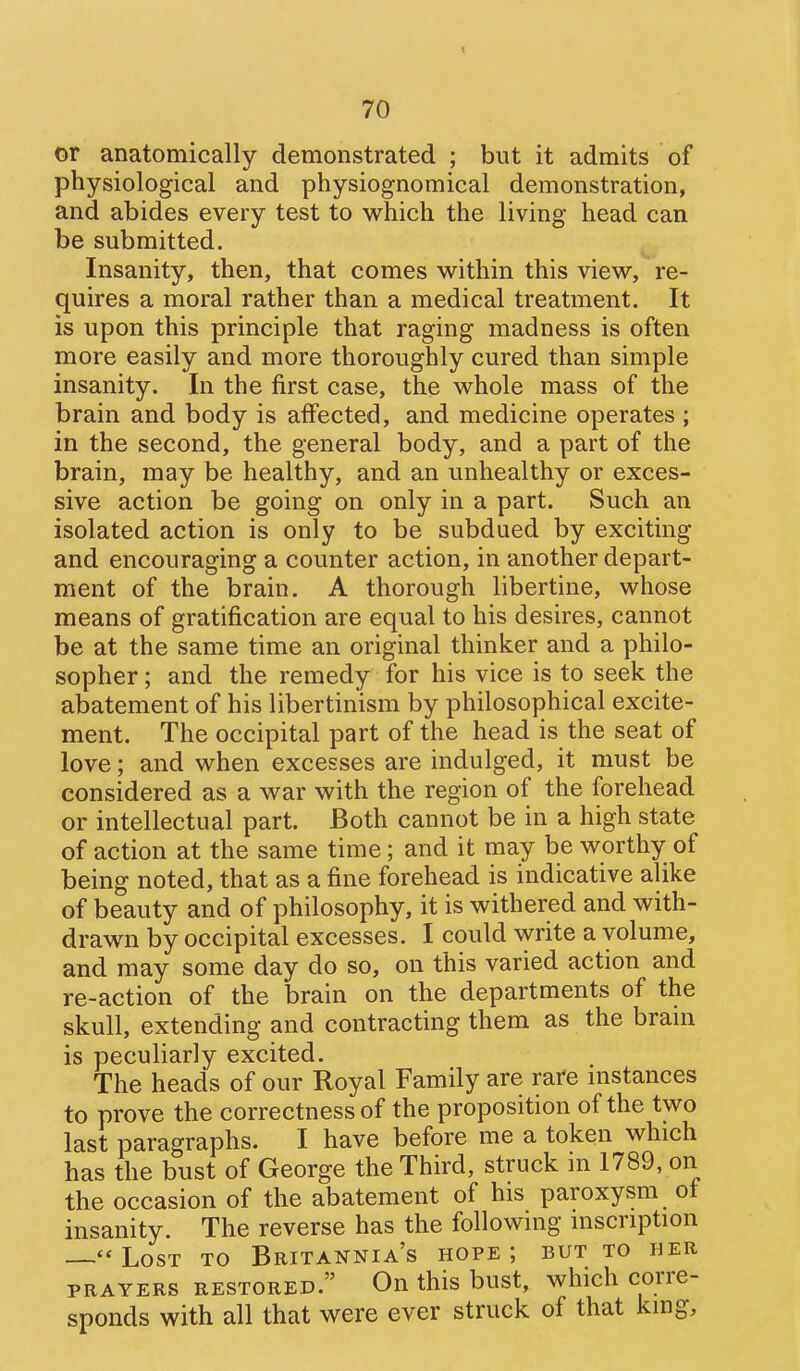 < 70 or anatomically demonstrated ; but it admits of physiological and physiognomical demonstration, and abides every test to which the living head can be submitted. Insanity, then, that comes w^ithin this view, re- quires a moral rather than a medical treatment. It is upon this principle that raging madness is often more easily and more thoroughly cured than simple insanity. In the first case, the whole mass of the brain and body is affected, and medicine operates ; in the second, the general body, and a part of the brain, may be healthy, and an unhealthy or exces- sive action be going on only in a part. Such an isolated action is only to be subdued by exciting and encouraging a counter action, in another depart- ment of the brain. A thorough libertine, whose means of gratification are equal to his desires, cannot be at the same time an original thinker and a philo- sopher ; and the remedy for his vice is to seek the abatement of his libertinism by philosophical excite- ment. The occipital part of the head is the seat of love; and when excesses are indulged, it must be considered as a war with the region of the forehead or intellectual part. Both cannot be in a high state of action at the same time; and it may be worthy of being noted, that as a fine forehead is indicative alike of beauty and of philosophy, it is withered and with- drawn by occipital excesses. I could write a volume, and may some day do so, on this varied action and re-action of the brain on the departments of the skull, extending and contracting them as the bram is peculiarly excited. The heads of our Royal Family are rare mstances to prove the correctness of the proposition of the two last paragraphs. I have before me a token which has the bust of George the Third, struck in 1789, on the occasion of the abatement of his paroxysm of insanity. The reverse has the followmg mscription Lost to Britannia's hope; but to her PRAYERS restored. On this bust, which corre- sponds with all that were ever struck of that king.