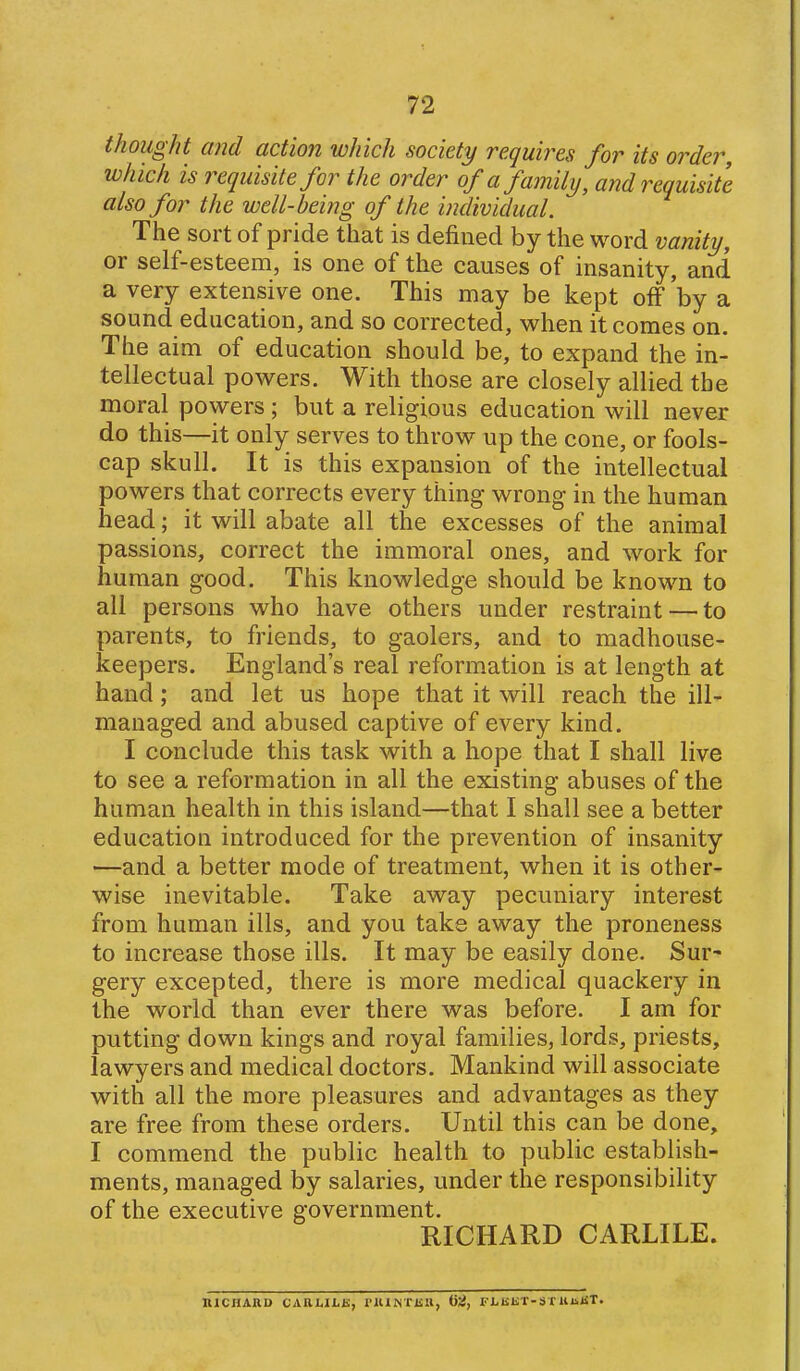 thought and action which society requires for its order, which is requisite for the order of a family, and requisite also for the well-being of the individual. The sort of pride that is defined by the word vanity, or self-esteem, is one of the causes of insanity, and a very extensive one. This may be kept off 'by a sound education, and so corrected, when it comes on. The aim of education should be, to expand the in- tellectual powers. With those are closely allied the moral powers ; but a religious education will never do this—it only serves to throw up the cone, or fools- cap skull. It is this expansion of the intellectual powers that corrects every thing wrong in the human head; it will abate all the excesses of the animal passions, correct the immoral ones, and work for human good. This knowledge should be known to all persons who have others under restraint — to parents, to friends, to gaolers, and to madhouse- keepers. England's real reformation is at length at hand; and let us hope that it will reach the ill- managed and abused captive of every kind. I conclude this task with a hope that I shall live to see a reformation in all the existing abuses of the human health in this island—that I shall see a better education introduced for the prevention of insanity —and a better mode of treatment, when it is other- wise inevitable. Take away pecuniary interest from human ills, and you take away the proneness to increase those ills. It may be easily done. Sur- gery excepted, there is more medical quackery in the world than ever there was before. I am for putting down kings and royal families, lords, priests, lawyers and medical doctors. Mankind will associate with all the more pleasures and advantages as they are free from these orders. Until this can be done, I commend the public health to public establish- ments, managed by salaries, under the responsibility of the executive government. RICHARD CARLILE. niCHARD CARLILK, rKlNTKIl, 02, FlrliKT-S T UnJiT.