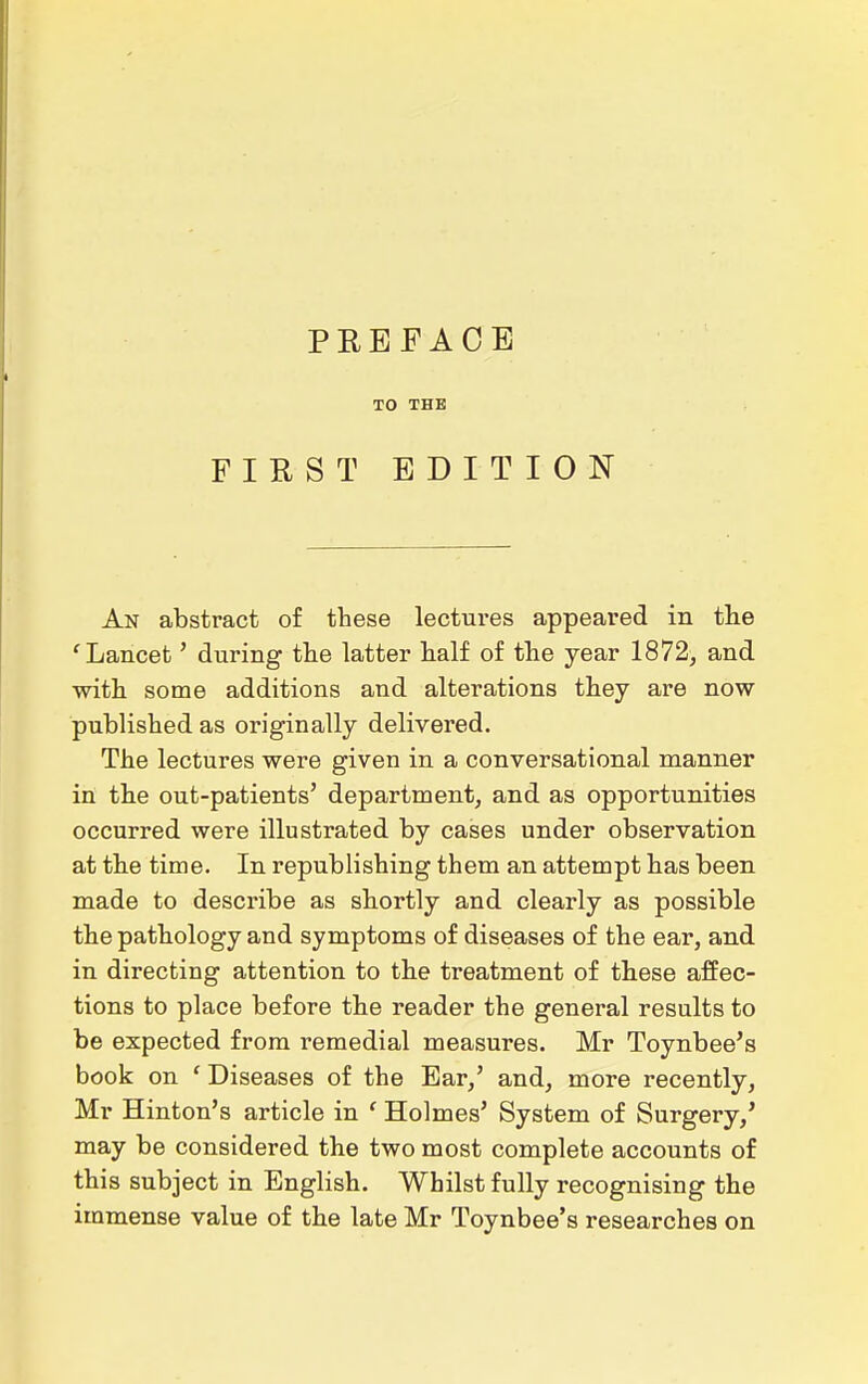 TO THE FIRST EDITION An abstract of these lectures appeared in the 'Lancet' during the latter half of the year 1872, and with some additions and alterations they are now published as originally delivered. The lectures were given in a conversational manner in the out-patients' department, and as opportunities occurred were illustrated by cases under observation at the time. In republishing them an attempt has been made to describe as shortly and clearly as possible the pathology and symptoms of diseases of the ear, and in directing attention to the treatment of these affec- tions to place before the reader the general results to be expected from remedial measures. Mr Toynbee's book on ' Diseases of the Bar,' and, more recently, Mr Hinton's article in ' Holmes' System of Surgery,' may be considered the two most complete accounts of this subject in English. Whilst fully recognising the immense value of the late Mr Toynbee's researches on