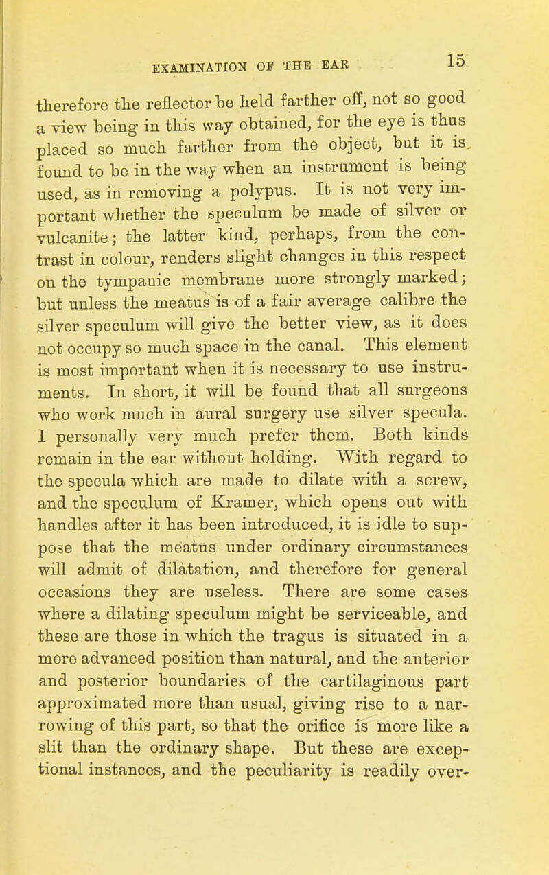 therefore tlie reflector be held farther off, not so good a riew being in this way obtained, for the eye is thus placed so much farther from the object, but it is, found to be in the way when an instrument is being used, as in removing a polypus. It is not very im- portant whether the speculum be made of silver or vulcanite; the latter kind, perhaps, from the con- trast in colour, renders slight changes in this respect on the tympanic membrane more strongly marked; but unless the meatus is of a fair average calibre the silver speculum will give the better view, as it does not occupy so much space in the canal. This element is most important when it is necessary to use instru- ments. In short, it will be found that all surgeons who work much in aural surgery use silver specula. I personally very much prefer them. Both kinds remain in the ear without holding. With regard to the specula which are made to dilate with a screw, and the speculum of Kramer, which opens out with handles after it has been introduced, it is idle to sup- pose that the meatus under ordinary circumstances will admit of dilatation, and therefore for general occasions they are useless. There are some cases where a dilating speculum might be serviceable, and these are those in which the tragus is situated in a more advanced position than natural, and the anterior and posterior boundaries of the cartilaginous part approximated more than usual, giving rise to a nar- rowing of this part, so that the orifice is more like a slit than the ordinary shape. But these are excep- tional instances, and the peculiarity is readily over-