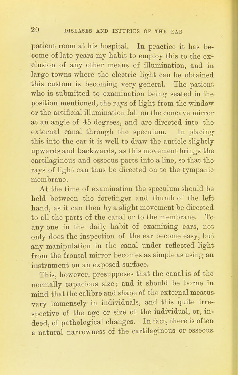 patient room at his hospital. In practice it has be- come of late years my habit to employ this to the ex- clusion of any other means of illumination, and in large towns where the electric light can be obtained this custom is becoming very general. The patient who is submitted to examination being seated in the position mentioned, the rays of light from the window or the artificial illumination fall on the concave mirror at an angle of 45 degrees, and are directed into the external canal through the speculum. In placing this into the ear it is well to draw the auricle slightly upwards and backwards, as this movement brings the cartilaginous and osseous parts into a line, so that the rays of light can thus be dii'ected on to the tympanic membrane. At the time of examination the speculum should be held between the forefinger and thumb of the left hand, as it can then by a slight movement be directed to all the parts of the canal or to the membrane. To any one in the daily habit of examining ears, not only does the inspection of the ear become easy, but any manipulation in the canal under reflected light from the frontal mirror becomes as simple as using an instrument on an exposed surface. This, however, presupposes that the canal is of the normally capacious size; and it should be borne in mind that the calibre and shape of the external meatus vary immensely in individuals, and this quite ix're- spective of the age or size of the individual, or, in- deed, of pathological changes. In fact, there is often a natural narrowness of the cartilaginous or osseous