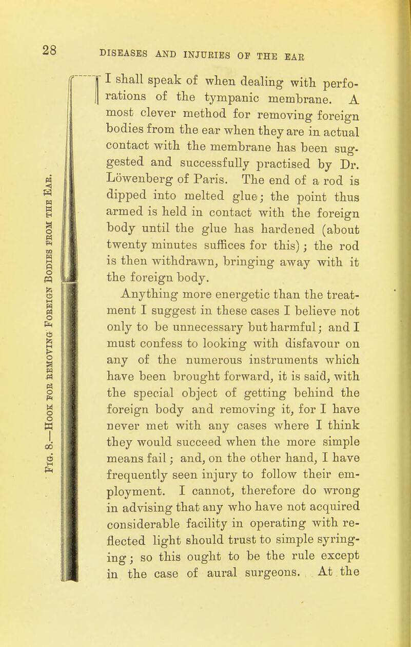  I shall speak of wlien dealing with perfo- rations of the tympanic memhrane. A most clever method for removing foreign bodies from the ear when they are in actual contact with the membrane has been sug- gested and successfully practised by Dr. Lowenberg of Paris. The end of a rod is dipped into melted glue; the point thus armed is held in contact with the foreign body until the glue has hai'dened (about twenty minutes suffices for this); the rod is then withdrawn^ bringing away with it the foreign body. Anything more energetic than the treat- ment I suggest in these cases I believe not only to be unnecessary but harmful; and I must confess to looking with disfavour on any of the numerous instruments which have been brought forward, it is said, with the special object of getting behind the foreign body and removing it, for I have never met with any cases where I think they would succeed when the more simple means fail; and, on the other hand, I have frequently seen injury to follow their em- ployment. I cannot, therefore do wrong in advising that any who have not acquired considerable facility in operating with re- flected light should trust to simple syring- ing ; so this ought to be tbe rule except in the case of aural surgeons. At the