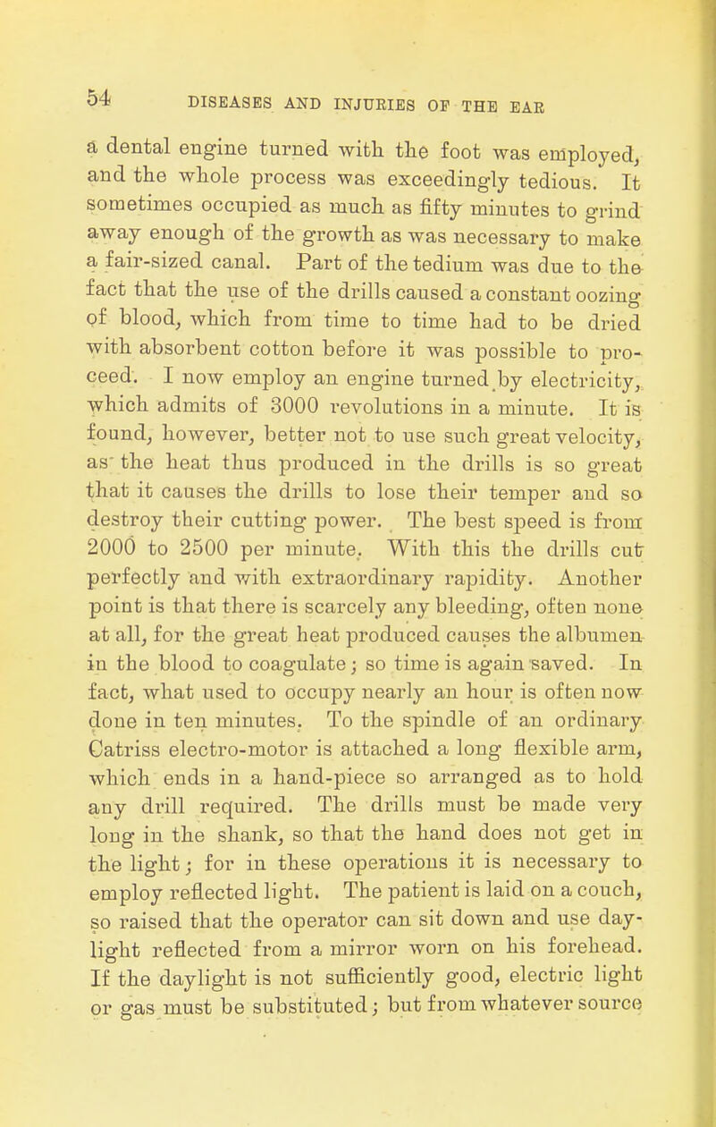 a dental engine turned with the foot was employed, and the whole process was exceedingly tedious. It sometimes occupied as much as fifty minutes to grind away enough of the growth as was necessary to make a fair-sized canal. Part of the tedium was due to the fact that the use of the drills caused a constant oozing of blood_, which from time to time had to be dried with absorbent cotton before it was possible to pro- ceed. I now employ an engine turned,by electricity,, which admits of 3000 revolutions in a minute. It is found, however, better not to use such great velocity, as-the heat thus produced in the di-ills is so great that it causes the drills to lose their temper and so destroy their cutting power. The best s-peed is from 2000 to 2500 per minute, With this the drills cutr perfectly and with extraordinary rapidity. Another point is that there is scarcely any bleeding, often none at all, for the great heat produced causes the albumen in the blood to coagulate; so time is again saved. In fact, what used to occupy nearly an hour is often now done in ten minutes. To the spindle of an ordinary Catriss electro-motor is attached a long flexible arm, which ends in a hand-piece so arranged as to hold any drill required. The drills must be made very long in the shank, so that the hand does not get in the light j for in these operations it is necessary to employ reflected light. The patient is laid on a couch, so raised that the operator can sit down and use day- light reflected from a mirror worn on his forehead. If the daylight is not sufficiently good, electric light or gas must be substituted; but from whatever source