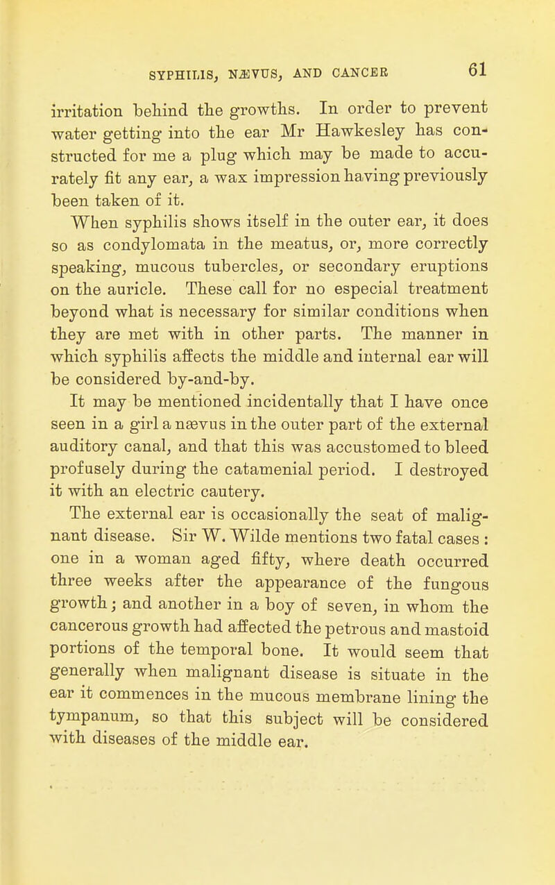 SYPHILIS, NJIVUS, AND CANCER irritation behind the growths. In order to prevent water getting into the ear Mr Hawkesley has con- structed for me a plug which may be made to accu- rately fit any ear, a wax impression having previously been taken of it. When syphilis shows itself in the outer ear, it does so as condylomata in the meatus, or, more correctly speaking, mucous tubercles, or secondary eruptions on the auricle. These call for no especial treatment beyond what is necessary for similar conditions when they are met with in other parts. The manner in which syphilis affects the middle and internal ear will be considered by-and-by. It may be mentioned incidentally that I have once seen in a girl a naevus in the outer part of the external auditory canal, and that this was accustomed to bleed profusely during the catamenial period. I destroyed it with an electric cautery. The external ear is occasionally the seat of malig- nant disease. Sir W. Wilde mentions two fatal cases : one in a woman aged fifty, where death occurred three weeks after the appearance of the fungous growth; and another in a boy of seven, in whom the cancerous growth had affected the petrous and mastoid portions of the temporal bone. It would seem that generally when malignant disease is situate in the ear it commences in the mucous membrane lining the tympanum, so that this subject will be considered with diseases of the middle ear.