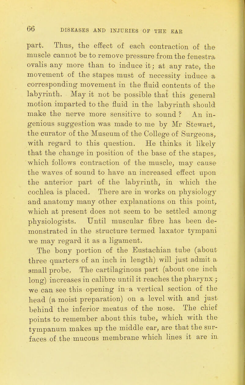 part. Thus, tlie effect of each contraction of the muscle cannot be to remove pressure from the fenestra ovalis any more than to induce it; at any rate, the movement of the stapes must of necessity induce a corresponding movement in the fluid contents of the labyrinth. May it not be possible that this general motion imparted to the fluid in the labyrinth should make the nerve more sensitive to sound ? An in- genious suggestion was made to me by Mr Stewart, the curator of the Museum of the College of Surgeons,, with regard to this question. He thinks it likely that the change in position of the base of the stapes, which follows contraction of the muscle, may cause the waves of sound to have an increased effect upon the anterior part of the labyrinth, in which the cochlea is placed. There a,ve in works on physiology and anatomy many other explanations on this point,, which at present does not seem to be settled among* physiologists. Until muscular fibre has been de- monstrated in the structure termed laxator tympani we may regard it as a ligament. The bony portion of the Eustachian tube (about three quarters of an inch in length) will just admit a small probe. The cartilaginous part (about one inch long) increases in calibre until it reaches the pharynx ; we can see this opening in-a vertical section of the head (a moist preparation) on a level with and just behind the inferior meatus of the nose. The chief points to remember about this tube, which with the tympanum makes up the middle ear, are that the sur- faces of the mucous membrane which lines it are in