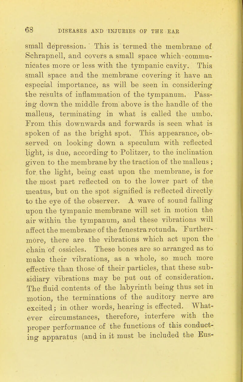 small depression. This is termed the membrane of Sclirapnell, and covers a small space which commu- nicates more or less with the tympanic cavity. This small space and the membrane covering it have an especial impoi'tance, as will be seen in considering the results of inflammation of the tympanum. Pass- iog down the middle from above is the handle of the malleus^ terminating in what is called the umbo. From this downwards and forwards is seen what is spoken of as the bright spot. This appearance, ob- served on looking down a speculum with reflected light, is due, according to Politzer, to the inclination given to the membrane by the traction of the malleus ; for the light, being cast upon the membrane, is for the most part reflected on to the lower part of the meatus, but on the spot signified is reflected directly to the eye of the observer. A wave of sound falling upon the tympanic membrane will set in motion the air within the tympanum, and these vibrations will affect the membrane of the fenestra rotunda. Further- more, there are the vibrations which act upon the chain of ossicles. These bones are so arranged as ta make their vibrations, as a whole, so much more effective than those of their particles, that these sub- sidiary vibrations may be put out of consideration. The fluid contents of the labyrinth being thus set in motion, the terminations of the auditory nerve are excited; in other words, hearing is effected. What- ever circumstances, therefore, interfere with the proper performance of the functions of this conduct- ing apparatus (and in it must be included the Eus-