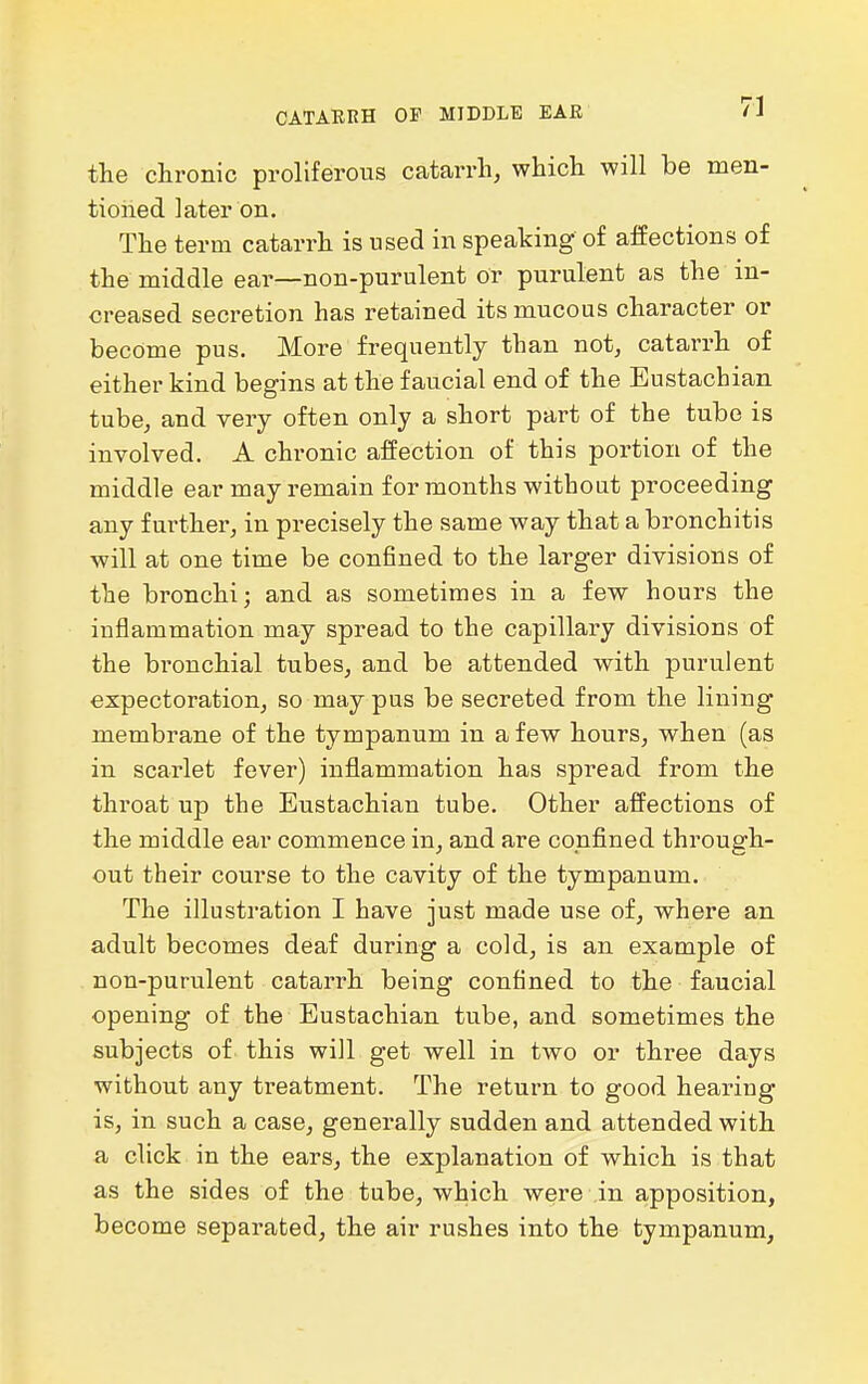 CATARRH OF MIDDLE EAE tlie chronic proliferous catarrh, whicli will be men- tioned later on. The term catarrh is used in speaking of affections of the middle ear—non-purulent or purulent as the in- creased secretion has retained its mucous character or become pus. More frequently than not, catarrh of either kind begins at the f au.cial end of the Eustachian tube, and very often only a short part of the tube is involved. A chronic affection of this portion of the middle ear may remain for months without proceeding any f urthei-, in precisely the same way that a bronchitis will at one time be confined to the larger divisions of the bronchi; and as sometimes in a few hours the inflammation may spread to the capillary divisions of the bronchial tubes, and be attended with purulent expectoration, so may pus be secreted from the lining membrane of the tympanum in a few hours, when (as in scarlet fever) inflammation has spread from the throat up the Eustachian tube. Other affections of the middle ear commence in, and are confined through- out their course to the cavity of the tympanum. The illustration I have just made use of, where an adult becomes deaf during a cold, is an example of non-purulent catarrh being confined to the faucial opening of the Eustachian tube, and sometimes the subjects of this will get well in two or three days without any treatment. The return to good hearing is, in such a case, generally sudden and attended with a click in the ears, the explanation of which is that as the sides of the tube, which were in apposition, become separated, the air rushes into the tympanum,