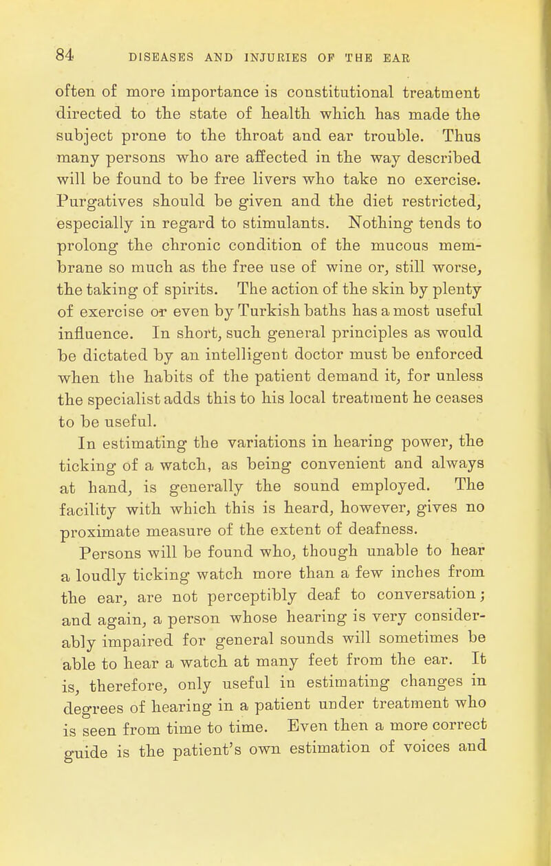 often of more importance is constitutional treatment directed to the state of health, which, has made the subject prone to the throat and ear trouble. Thus many persons who are affected in the way described will be found to be free livers who take no exercise. Purgatives should be given and the diet restricted, especially in regard to stimulants. Nothing tends to prolong the chronic condition of the mucous mem- brane so much as the free use of wine or, still worse, the taking of spirits. The action of the skin by plenty of exercise or even by Turkish baths has a most useful influence. In short, such general principles as would be dictated by an intelligent doctor must be enforced when the habits of the patient demand it, for unless the specialist adds this to his local treatment he ceases to be useful. In estimating the variations in hearing power, the ticking of a watch, as being convenient and always at hand, is generally the sound employed. The facility with which this is heard, however, gives no proximate measure of the extent of deafness. Persons will be found who, though unable to hear a loudly ticking watch more than a few inches from the ear, are not perceptibly deaf to conversation; and again, a person whose hearing is very consider- ably impaired for general sounds will sometimes be able to hear a watch at many feet from the ear. It is, therefore, only useful in estimating changes in degrees of hearing in a patient under treatment who is seen from time to time. Even then a more correct guide is the patient's own estimation of voices and