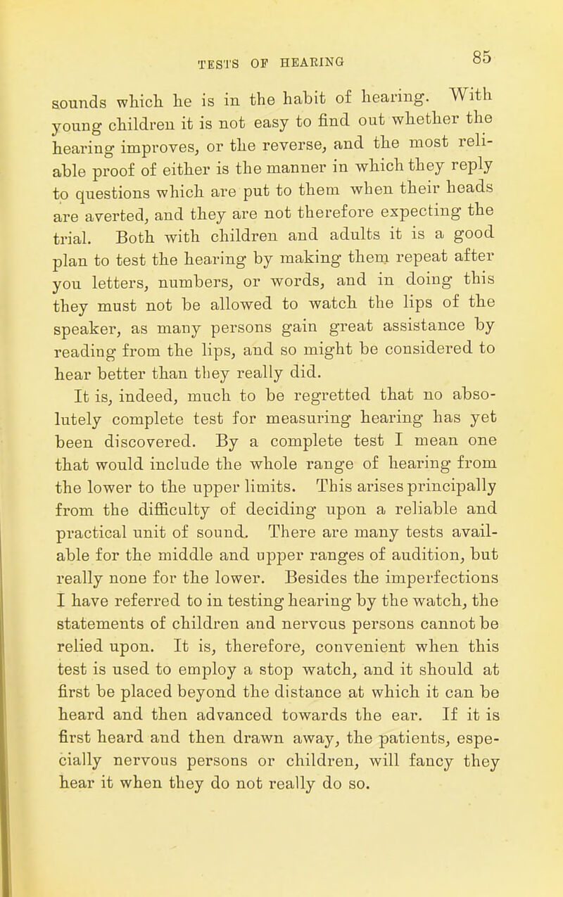 sounds which he is in the habit of hearing. With young children it is not easy to find out whether the hearing improves, or the reverse, and the most reh- able proof of either is the manner in which they reply to questions which are put to them when their heads are averted, and they are not therefore expecting the trial. Both with children and adults it is a good plan to test the hearing by making them repeat after you letters, numbers, or words, and in doing this they must not be allowed to watch the lips of the speaker, as many persons gain great assistance by reading from the lips, and so might be considered to hear better than they really did. It is, indeed, much to be regretted that no abso- lutely complete test for measuring hearing has yet been discovered. By a complete test I mean one that would include the whole range of hearing from the lower to the upper limits. This arises principally from the difficulty of deciding upon a reliable and practical unit of sound. There are many tests avail- able for the middle and upper ranges of audition, but I'eally none for the lower. Besides the imperfections I have referred to in testing hearing by the watch, the statements of children and nervous persons cannot be relied upon. It is, therefore, convenient when this test is used to employ a stop watch, and it should at first be placed beyond the distance at which it can be heard and then advanced towards the ear. If it is first heard and then drawn away, the patients, espe- cially nervous persons or children, will fancy they hear it when they do not really do so.