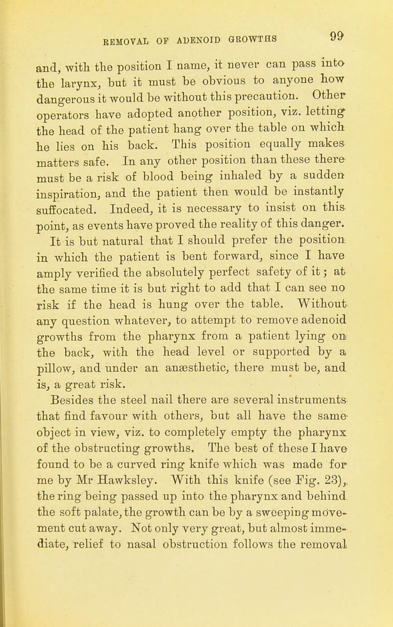 REMOVAL OP ADENOID GROWTHS and, with the position I name, it never can pass into the larynx, but it must be obvious to anyone how dangerous it would be without this precaution. Other operators have adopted another position, viz. letting- the head of the patient hang over the table on which he lies on his back. This position equally makes- matters safe. In any other position than these there must be a risk of blood being inhaled by a sudden inspiration, and the patient then would be instantly suffocated. Indeed, it is necessary to insist on this point, as events have proved the reality of this danger. It is but natural that I should prefer the position in which the patient is bent forward, since I have amply verified the absolutely perfect safety of it; at the same time it is but right to add that I can see no risk if the head is hung over the table. Without any question whatever, to attempt to remove adenoid growths from the pharynx from a patient lying on the back, with the head level or supported by a pillow, and under an anaesthetic, there must be, and is, a great risk. Besides the steel nail there are several instruments- that find favour with others, but all have the same- object in view, viz. to completely empty the pharynx of the obstructing growths. The best of these I have found to be a curved ring knife which was made for me by Mr Hawksley. With this knife (see Fig. 23),. the ring being passed up into the pharynx and behind the soft palate, the growth can be by a sweeping move- ment cut away. Not only very great, but almost imme- diate, relief to nasal obstruction follows the removal