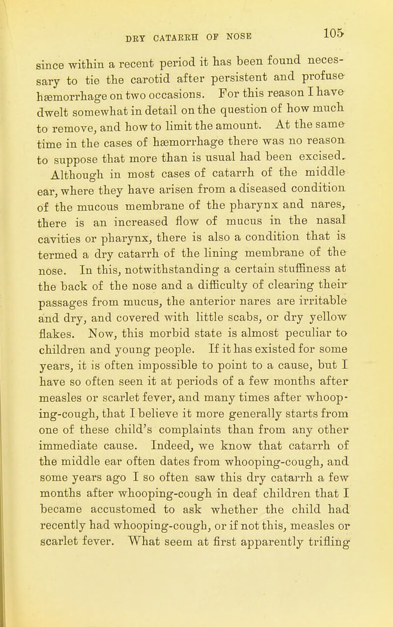 DRY CATAEKH OF NOSE since within a recent period it lias been found neces- sary to tie the carotid after persistent and profuse- hemorrhage on two occasions. For this reason I have dwelt somewhat in detail on the question of how much to remove, and how to limit the amount. At the same- time in the cases of haemorrhage there was no reason, to suppose that more than is usual had been excised. Although in most cases of catarrh of the middle ear, where they have arisen from a diseased condition of the mucous membrane of the pharynx and nares, there is an increased flow of mucus in the nasal cavities or pharynx, there is also a condition that is termed a dry catarrh of the lining membrane of the- nose. In this, notwithstanding a certain stuffiness at the back of the nose and a difficulty of clearing their passages from mucus, the anterior nares are irritable and dry, and covered with little scabs, or dry yellow flakes. Now, this morbid state is almost peculiar to children and young people. If it has existed for some years, it is often impossible to point to a cause, but I have so often seen it at periods of a few months after measles or scarlet fever, and many times after whoop- ing-cough, that I believe it more generally starts from one of these child's complaints than from any other immediate cause. Indeed, we know that catarrh of the middle ear often dates from whooping-cough, and some years ago I so often saw this dry catarrh a few months after whooping-cough in deaf children that I became accustomed to ask whether the child had recently had whooping-cough, or if not this, measles or scarlet fever. What seem at first apparently trifling