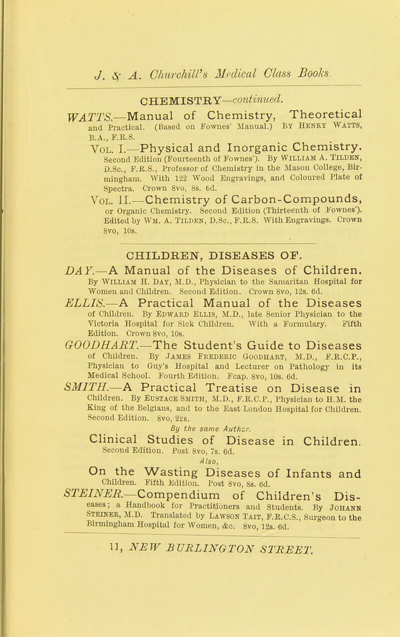 CH.'EWIST'RY—continued. TF^TTO.—Manual of Chemistry, Theoretical and Practical. (Based on Fownes' Manual.) BY Hknrt Watis, B.A., F.U.S. Vol. L—Physical and Inorganic Chemistry. Second Edition (Fourteenth of Fownes'). By William A. TILDEN, D.Sc, F.KS., Professor of Chemistry in the Masou College, Bir- mingham. With 122 Wood Eiigi-avings, and Coloured Plate of Spectra. Crown Svo, Ss. 6d. Vol. II.—Chemistry of Carbon-Compounds, or Organic Chemistry. Second Edition (Thirteenth of Fownes). Edited by WM. A. TiLBKN, D.Sc., F.K.S. With Engravings. Crown Svo, 10s. CHILDREN, DISEASES OF. DAY.—A Manual of the Diseases of Children. By William H. Day, M.D., Physician to the Samaritan Hospital for Women and Childi'en. Second Edition. Cromi Svo, 12s. 6d. ELLIS.—A Practical Manual of the Diseases of Children. By Edward Ellis, M.D., late Senior Physician to the Victoria Hospital for Sick Children. With a Formulary. Fifth Edition. Crowi Svo, 10s. GOODHART.—The Student's Guide to Diseases of Children. By .Tames Frederic Goodhart, M.D., F.R.C.P., Physician to Guy's Hospital and Lecturer on Pathology in its Medical School. Fourth Edition. Fcap. Svo, 10s. 6d. SMITH.—A Practical Treatise on Disease in Children. By Eustace Smith, M.D., F.R.C.P., Physician to H.M. the King of the Belgians, and to the East London Hospital for Children. Second Edition. Svo, 22 s. By the same Author. Clinical Studies of Disease in Children. Second Edition. Post Svo, 7s. 6d. Also, On the Wasting Diseases of Infants and Children. Fifth Edition. Post Svo, 8s. 6d. STEINER.—Compendium of Children's Dis- eases; a Handbook for Practitioners and Students. By Johann Steiner, il.D. Translated by Lawson Tait, F.R.C.S., Surgeon to the Birmingham Hospital for Women, &c. Svo, 128. 6d.