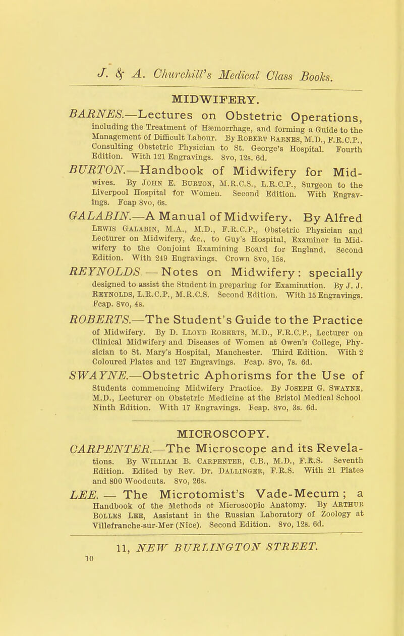 MIDWIFERY. BARNES.—Lectures on Obstetric Operations, including the Treatment of Haemorrhage, and forming a Guide to the Management of Difficult Labour. By Robert Barnes, M.D., F.R.C.P., Consulting Obstetric Physician to St. George's Hospital.' Fourth Edition. With 121 Engravings. 8vo, 12s. 6d. 5?7ii;T0iV^,—Handbook of Midwifery for Mid- wives. By John E. Burton, M.R.C.S., L.R.C.P., Surgeon to the Liverpool Hospital for Women. Second Edition. With Engrav- ings. Fcap 8vo, 6s. GALABIN.—A Manual of Midwifery. By Alfred Lewis Galabin, M.A., M.D., F.R.C.P., Obstetric Physician and Lectui-er on Midwifery, &c., to Guy's Hospital, Examiner in Mid- wifery to the Conjoint Examining Board for England. Second Edition. With 249 Engravings. Crown 8vo, 15s, REYNOLDS — Notes on Midwifery: specially designed to assist the Student in preparing for Examination. By J. J. Reynolds, L.R.C.P., M.R.C.S. Second Edition. With 15Engravings. Fcap. 8vo, is. ROBERTS.—The Student's Guide to the Practice of Midwifery. By D. Lloyd Roberts, M.D., F.R.C.P., Lectvirer on Clinical Midwifery and Diseases of Women at Owen's College, Phy- sician to St. Mary's Hospital, Manchester. Third Edition. With 2 Coloured Plates and 127 Engravings. Fcap. 8vo, 7s. 6d. SWAYNE.—Obstetric Aphorisms for the Use of Students commencing Midwifery Practice. By Joseph G. Swayne, M.D., Lecturer on Obstetric Medicine at the Bristol Medical School Ninth Edition. With 17 Engravings. J cap. 8vo, 3s. 6d. MICROSCOPY. CARPENTER.—The Microscope and its Revela- tions. By William B. Carpenter, C.B., M.D., F.R.S. Seventh Edition. Edited by Rev. Dr. Dallinger, F.R.S. With 21 Plates and 800 Woodcuts. 8vo, 26s. LEE. — The Microtomist's Vade-Mecum; a Handbook of the Methods ot Microscopic Anatomy. By Arthur Bolles Lee, Assistant in the Russian Laboratory of Zoology at Villefranche-sur-Mer (Nice). Second Edition. 8vo, 12s. 6d. 11, NHW BURLINGTON STREET.