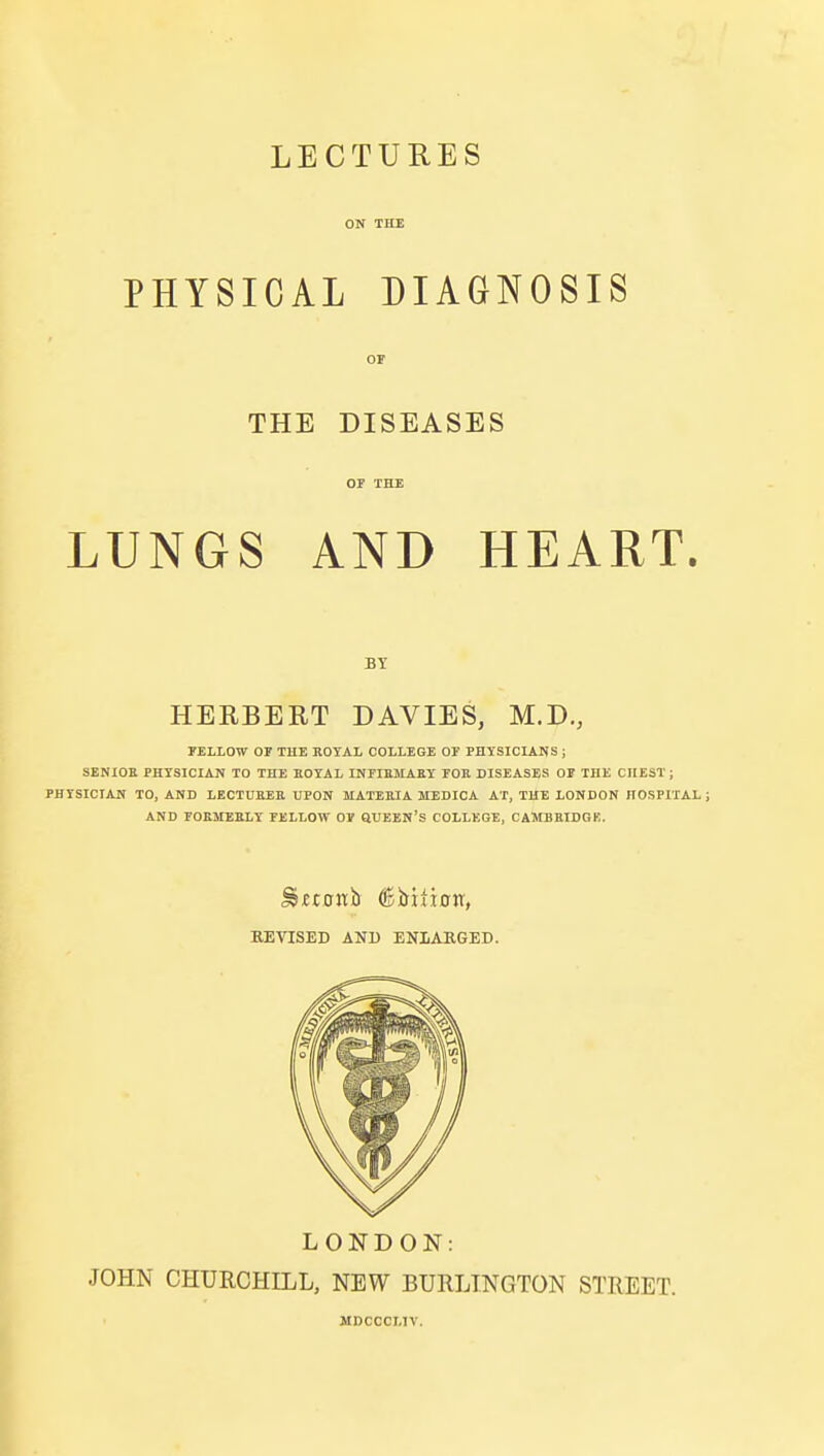 LECTURES ON THE PHYSICAL DIAGNOSIS OF THE DISEASES or THE LUNGS AND HEART. BY HERBERT DAVIES, M.D., FELLOW OF THE ROYAL COLLEGE OF PHYSICIANS; SENIOR PHYSICIAN TO THE ROYAL INFIRMARY FOR DISEASES OF THE CHEST; PHYSICIAN TO, AND LECTURER UPON MATERIA MEDICA AT, THE LONDON HOSPITAL; AND FORMERLY FELLOW OV QUEEN'S COLLEGE, CAMBRIDGE. EEVISED AND ENLARGED. LONDON: JOHN CHURCHILL, NEW BURLINGTON STREET. MDCCCI.IV.