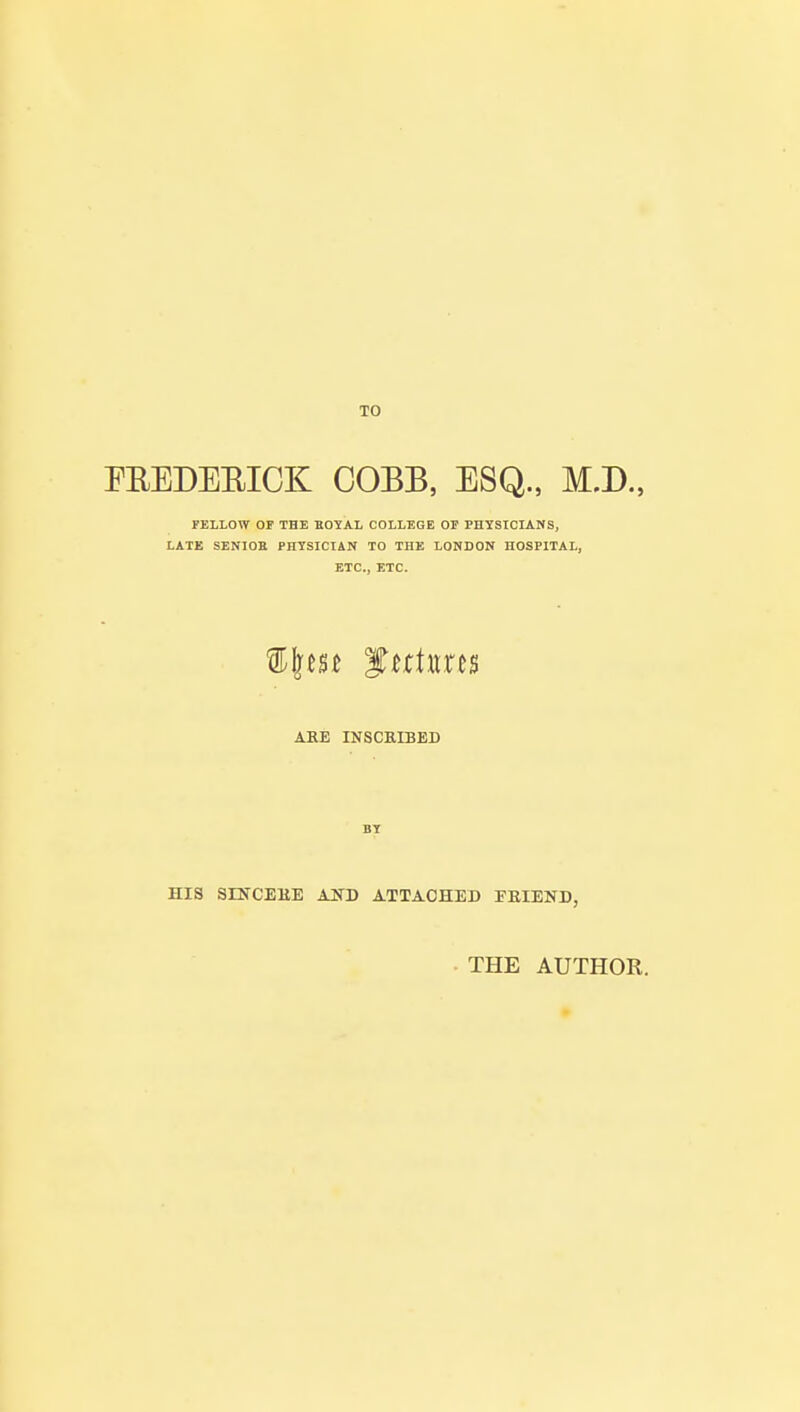 TO FREDEBICK COBB, ESQ., M.D., FELLOW Or THE BOYAL COLLEGE OF PHYSICIANS, LATE SENIOR PHYSICIAN TO THE LONDON HOSPITAL, ETC., ETC. %\m futures ARE INSCRIBED HIS SINCERE AND ATTACHED ERIEND, THE AUTHOR.