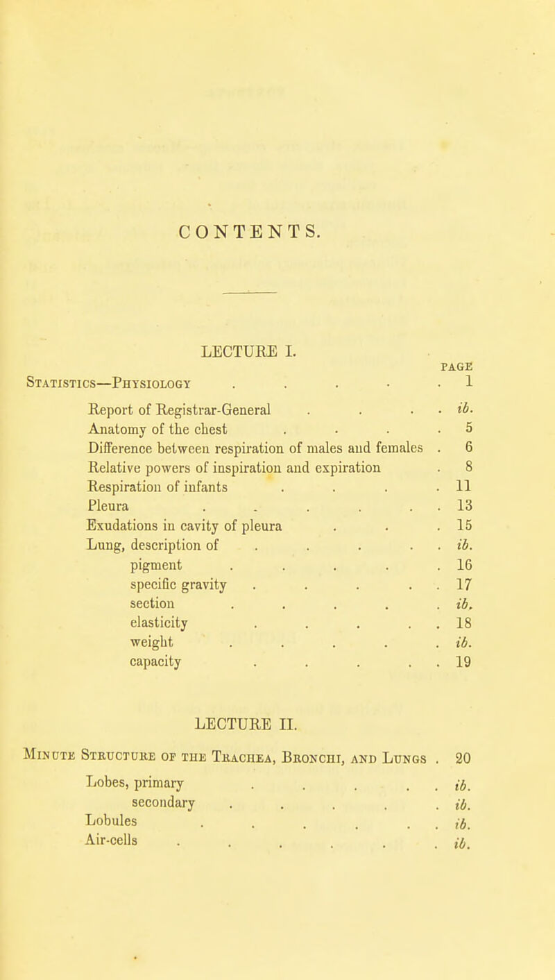 CONTENTS. LECTURE I. PAGE Statistics—Physiology . . . • 1 Report of Registrar-General . . . ib- Anatomy of the chest . . . .5 Difference between respiration of males and females . 6 Relative powers of inspiration and expiration . 8 Respiration of infants . . . .11 Pleura . . . . . 13 Exudations in cavity of pleura . . .15 Lung, description of . . . . ib. pigment . . . . .16 specific gravity . . . 17 section . . . . . ib. elasticity . . . . 18 weight . . . . . ib. capacity . . . . . 19 LECTURE II. Minute Structure of the Trachea, Bronchi, and Lungs . 20 Lobes, primary . . . . . ib. secondary . . . . . ib. Lobules . . . . . . ib. Air-cells . . . . . . ib.