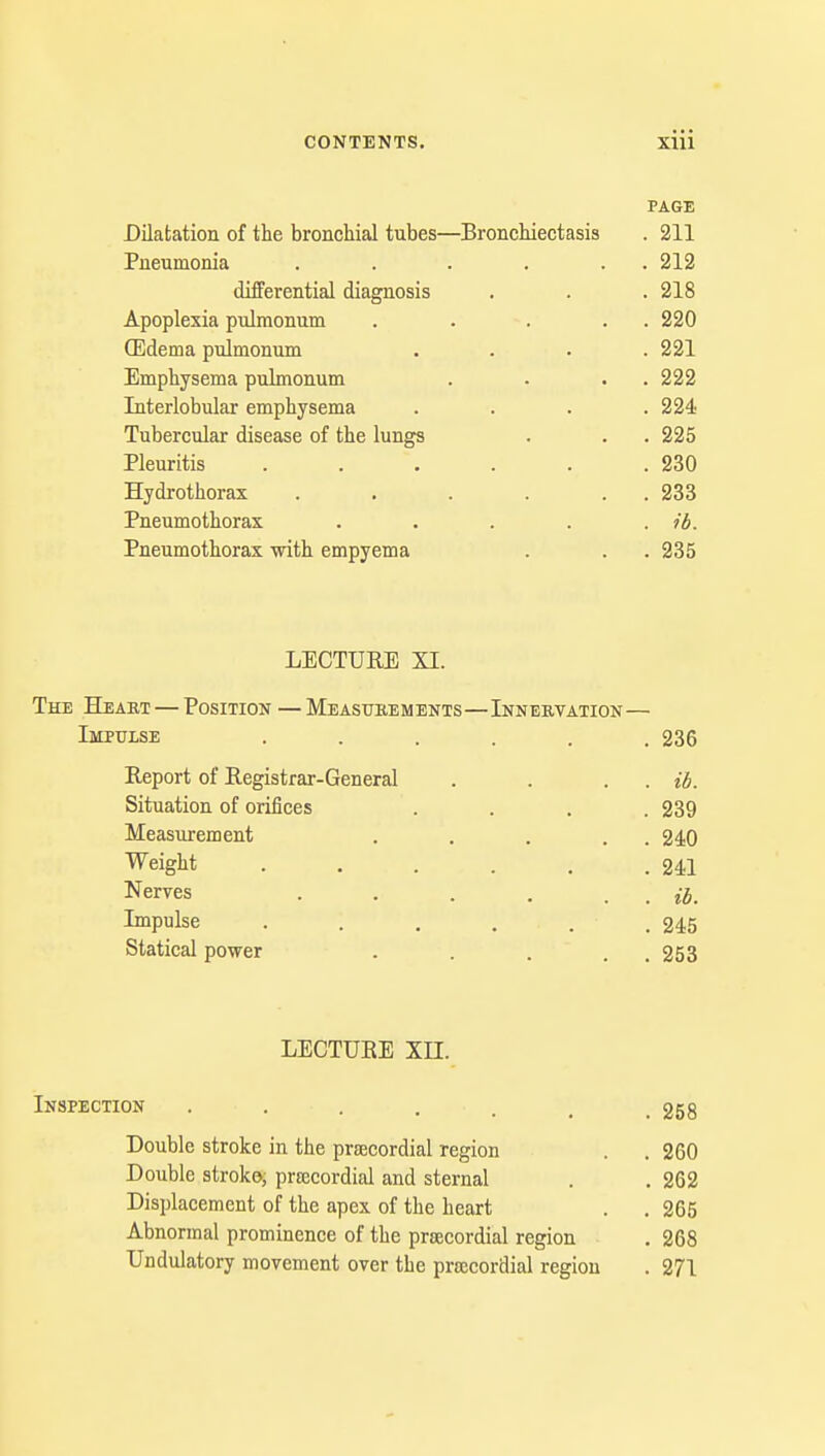 PAGE Dilatation of the bronchial tubes—Bronchiectasis . 211 Pneumonia . . . . . 212 differential diagnosis . . . 218 Apoplexia pulmonum . . . . . 220 (Edema pulmonum .... 221 Emphysema pulmonum . . . . 222 Interlobular emphysema .... 224 Tubercular disease of the lungs . . . 225 Pleuritis . . . . . .230 Hydrothorax . . . . . 233 Pneumothorax . . . . . ib. Pneumothorax with empyema . . . 235 LECTURE XI. The Heart — Position — Measurements—Innervation— Impulse ...... 236 Report of Registrar-General . . . . ib. Situation of orifices .... 239 Measurement . . . . 240 Weight . . . . . .241 Nerves . . . . . . ib. impulse . . . . . .245 Statical power . . . . 253 LECTURE XII. Inspection ....... 258 Double stroke in the precordial region . . 260 Double stroke, precordial and sternal . . 262 Displacement of the apex of the heart . . 265 Abnormal prominence of the precordial region . 268 Undulatory movement over the precordial region . 271