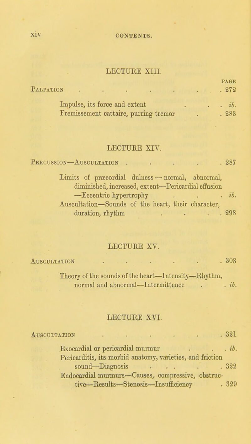 LECTURE XIII. PAGE Palpation . . . . . . . 272 Impulse, its force and extent . . . ib. Eremissement cattaire, purring tremor . . 283 LECTURE XIV. Percussion—Auscultation ..... 287 Limits of precordial dulness — normal, abnormal, diminished, increased, extent—Pericardial effusion —Eccentric hypertrophy . . . ib. Auscultation—Sounds of the heart, their character, duration, rhythm . . . . 298 LECTURE XV. Auscultation ...... 303 Theory of the sounds of the heart—Intensity—Rhythm, normal and abnormal—Intermittence . . ib. LECTURE XVI. Auscultation ...... 321 Exocardial or pericardial murmur . . . ib. Pericarditis, its morbid anatomy, varieties, and friction sound—Diagnosis . , . . .322 Endocardial murmurs—Causes, compressive, obstruc- tive—Results—Stenosis—Insufficiency . 329