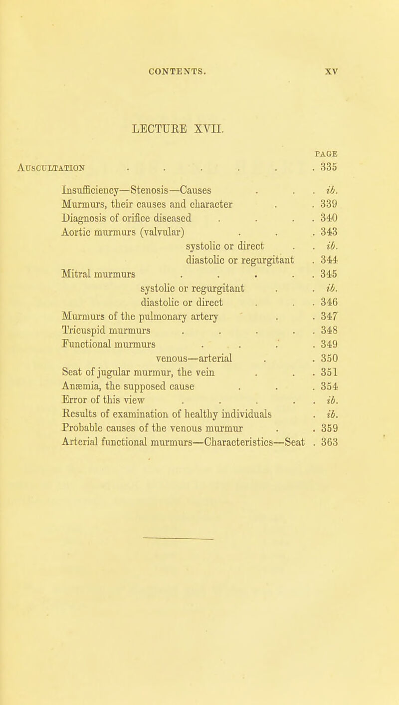 LECTURE XVII. PAGE Auscultation ...... 335 Insufficiency—Stenosis—Causes . . . ib. Murmurs, their causes and character . . 339 Diagnosis of orifice diseased . . . . 340 Aortic murmurs (valvular) . . . 343 systolic or direct . . ib. diastolic or regurgitant . 344 Mitral murmurs . . . . . 345 systolic or regurgitant . . ib. diastolic or direct . . . 346 Murmurs of the pulmonary artery . . 347 Tricuspid murmurs . . . . . 348 Eunctional murmurs . . . .' .349 venous—arterial . . 350 Seat of jugular murmur, the vein . . .351 Anaemia, the supposed cause . . .354 Error of this view . . . . ib. Results of examination of healthy individuals . ib. Probable causes of the venous murmur . . 359 Arterial functional murmurs—Characteristics—Seat . 363