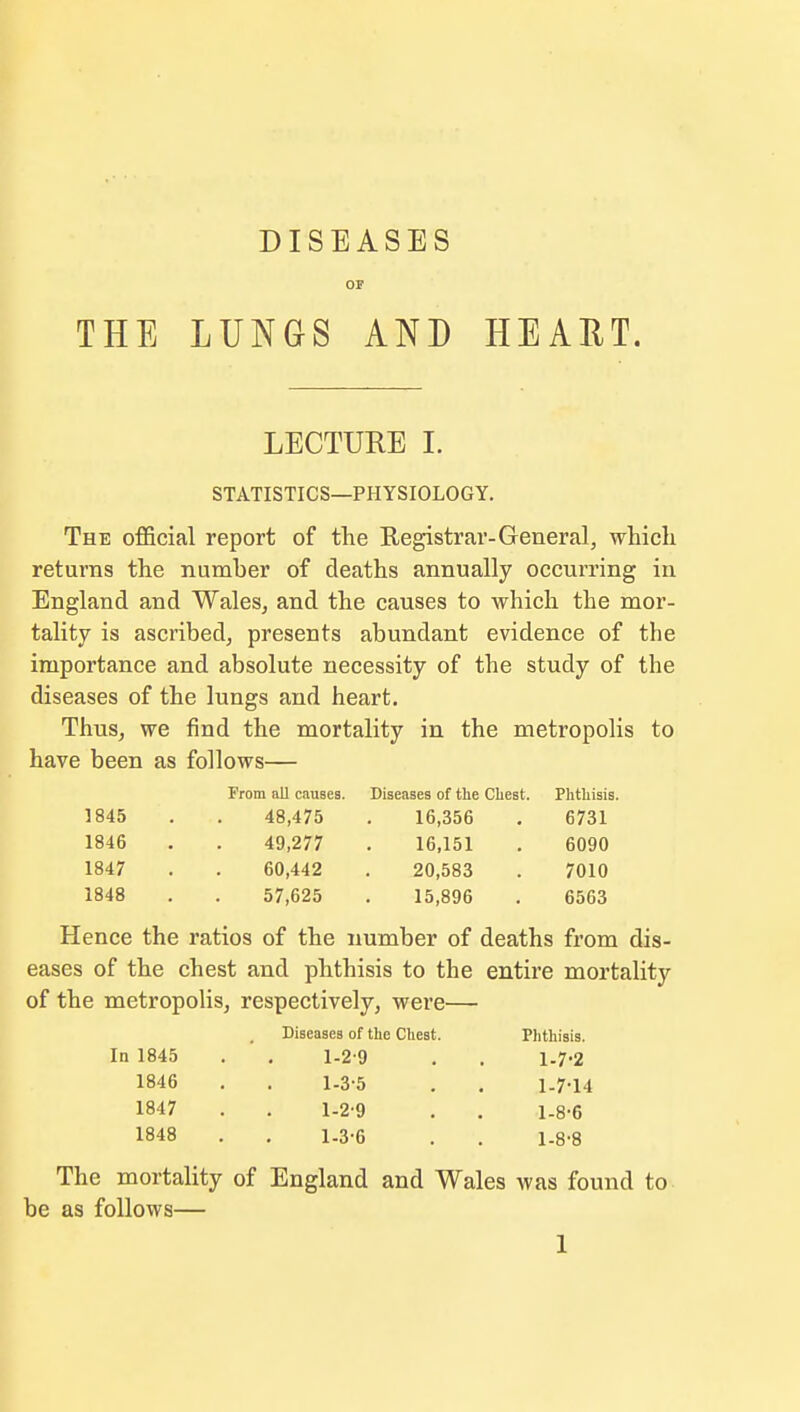 THE DISEASES OF LUNGS AND HEART. LECTURE I. STATISTICS—PHYSIOLOGY. The official report of the Registrar-General, which returns the number of deaths annually occurring in England and Wales, and the causes to which the mor- tality is ascribed, presents abundant evidence of the importance and absolute necessity of the study of the diseases of the lungs and heart. Thus, we find the mortality in the metropolis to have been as follows— From all causes. Diseases of the Chest. Phthisis. 1845 48,475 16,356 6731 1846 49,277 16,151 6090 1847 60,442 20,583 7010 1848 57,625 15,896 6563 Hence the ratios of the number of deaths from dis- eases of the chest and phthisis to the entire mortality of the metropolis, respectively, were— Diseases of the Chest. Phthisis. In 1845 . . 1-2-9 . . 1-7-2 1846 . . 1-3-5 . . 1-7-14 1847 . . 1-2-9 . . 1-8-6 1848 . . 1.3-6 . . 1-8-8 The mortality of England and Wales was found to be as follows—