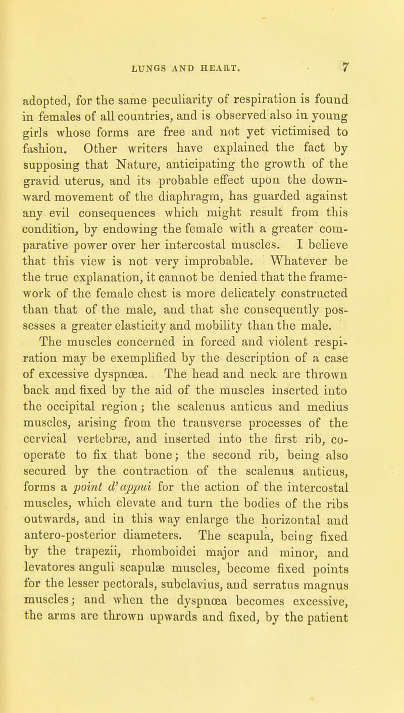 adopted, for the same peculiarity of respiration is found in females of all countries, and is observed also in young girls whose forms are free and not yet victimised to fashion. Other writers have explained the fact by supposing that Nature, anticipating the growth of the gravid uterus, and its probable effect upon the down- ward movement of the diaphragm, has guarded against any evil consequences which might result from this condition, by endowing the female with a greater com- parative power over her intercostal muscles. I believe that this view is not very improbable. Whatever be the true explanation, it cannot be denied that the frame- work of the female chest is more delicately constructed than that of the male, and that she consequently pos- sesses a greater elasticity and mobility than the male. The muscles concerned in forced and violent respi- ration may be exemplified by the description of a case of excessive dyspnoea. The head and neck are thrown back and fixed by the aid of the muscles inserted into the occipital region; the scalenus anticus and medius muscles, arising from the transverse processes of the cervical vertebrae, and inserted into the first rib, co- operate to fix that bone; the second rib, being also secured by the contraction of the scalenus anticus, forms a point d'appui for the action of the intercostal muscles, which elevate and turn the bodies of the ribs outwards, and in this way enlarge the horizontal and antero-posterior diameters. The scapula, being fixed by the trapezii, rhomboidei major and minor, and levatores anguli scapulae muscles, become fixed points for the lesser pectorals, subclavius, and serratus magnus muscles; and when the dyspnoea becomes excessive, the arms are thrown upwards and fixed, by the patient