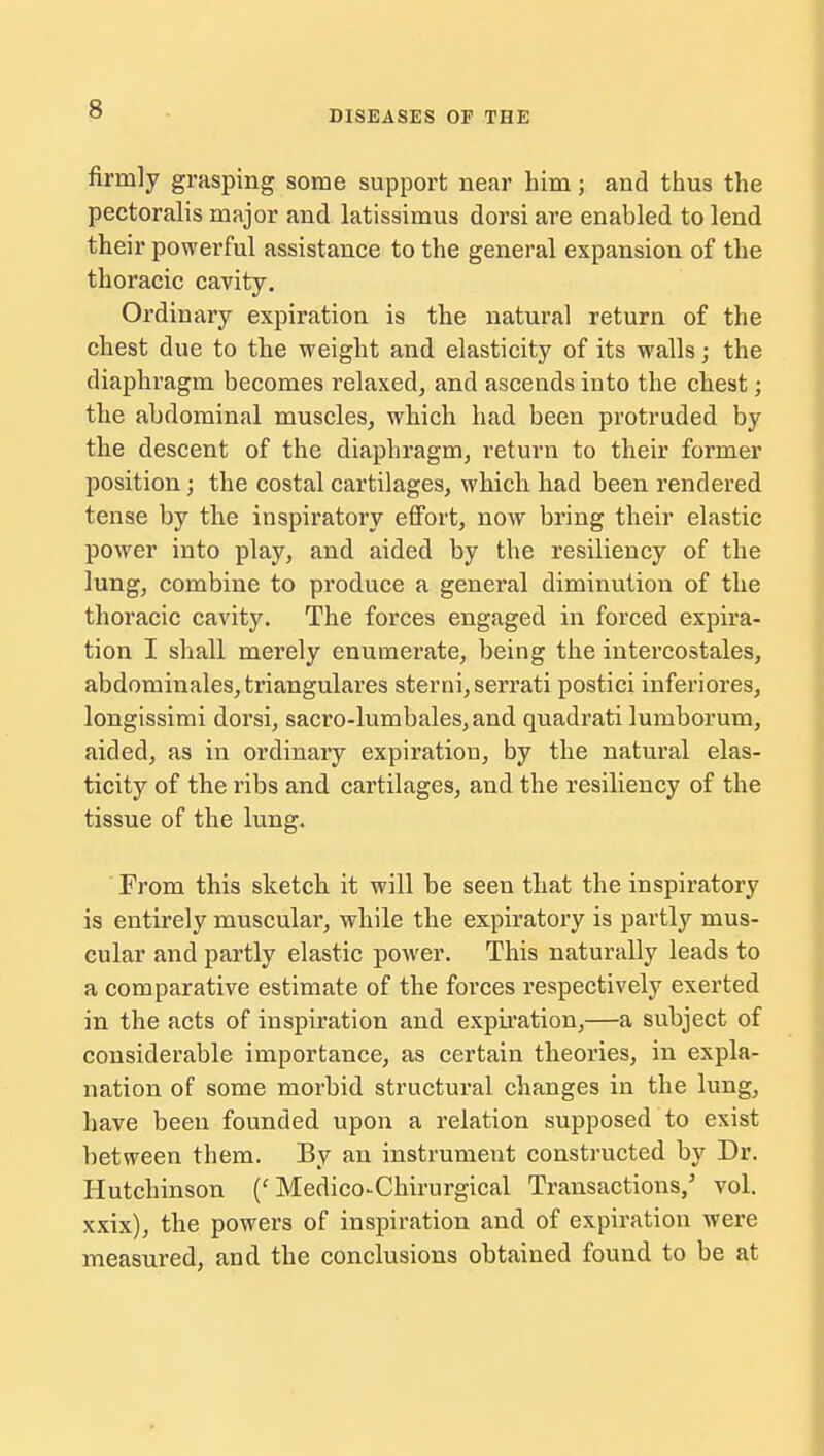 DISEASES OF THE firmly grasping some support near him; and thus the pectoralis major and latissimus dorsi are enabled to lend their powerful assistance to the general expansion of the thoracic cavity. Ordinary expiration is the natural return of the chest due to the weight and elasticity of its walls; the diaphragm becomes relaxed, and ascends into the chest; the abdominal muscles, which had been protruded by the descent of the diaphragm, return to their former position; the costal cartilages, which had been rendered tense by the inspiratory effort, now bring their elastic power into play, and aided by the resiliency of the lung, combine to produce a general diminution of the thoracic cavity. The forces engaged in forced expira- tion I shall merely enumerate, being the intercostales, abdominales, triangulares sterni,serrati postici inferiores, longissimi dorsi, sacro-lumbales, and quadrati lumborum, aided, as in ordinary expiration, by the natural elas- ticity of the ribs and cartilages, and the resiliency of the tissue of the lung. From this sketch it will be seen that the inspiratory is entirely muscular, while the expiratory is partly mus- cular and partly elastic power. This naturally leads to a comparative estimate of the forces respectively exerted in the acts of inspiration and expiration,—a subject of considerable importance, as certain theories, in expla- nation of some morbid structural changes in the lung, have been founded upon a relation supposed to exist between them. By an instrument constructed by Dr. Hutchinson (' Medico^Chirurgical Transactions/ vol. xxix), the powers of inspiration and of expiration were measured, and the conclusions obtained found to be at