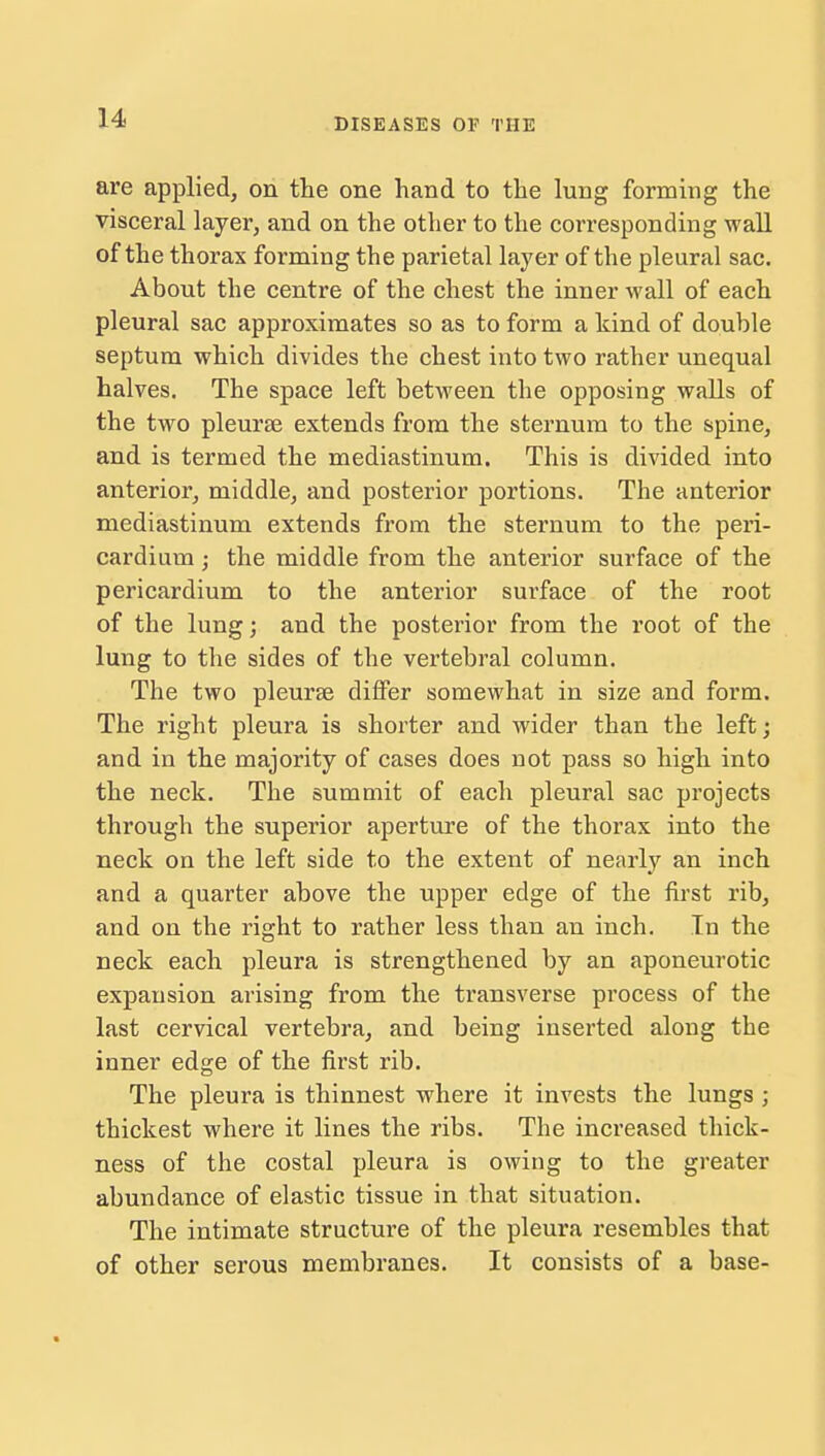 are applied, on the one hand to the lung forming the visceral layer, and on the other to the corresponding wall of the thorax forming the parietal layer of the pleural sac. About the centre of the chest the inner wall of each pleural sac approximates so as to form a kind of double septum which divides the chest into two rather unequal halves. The space left between the opposing walls of the two pleurse extends from the sternum to the spine, and is termed the mediastinum. This is divided into anterior, middle, and posterior portions. The anterior mediastinum extends from the sternum to the peri- cardium ; the middle from the anterior surface of the pericardium to the anterior surface of the root of the lung; and the posterior from the root of the lung to the sides of the vertebral column. The two pleurae differ somewhat in size and form. The right pleura is shorter and wider than the left; and in the majority of cases does not pass so high into the neck. The summit of each pleural sac projects through the superior aperture of the thorax into the neck on the left side to the extent of nearly an inch and a quarter above the upper edge of the first rib, and on the right to rather less than an inch. In the neck each pleura is strengthened by an aponeurotic expansion arising from the transverse process of the last cervical vertebra, and being inserted along the inner edge of the first rib. The pleura is thinnest where it invests the lungs ; thickest where it lines the ribs. The increased thick- ness of the costal pleura is owing to the greater abundance of elastic tissue in that situation. The intimate structure of the pleura resembles that of other serous membranes. It consists of a base-