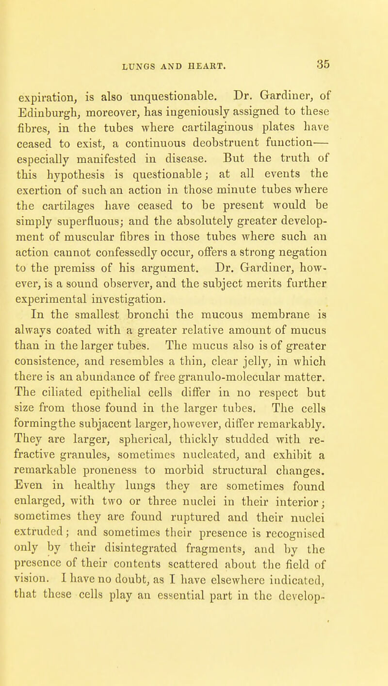 expiration, is also unquestionable. Dr. Gardiner, of Edinburgh, moreover, has ingeniously assigned to these fibres, in the tubes where cartilaginous plates have ceased to exist, a continuous deobstruent function— especially manifested in disease. But the truth of this hypothesis is questionable; at all events the exertion of such an action in those minute tubes where the cartilages have ceased to be present would be simply superfluous; and the absolutely greater develop- ment of muscular fibres in those tubes where such an action cannot confessedly occur, offers a strong negation to the premiss of his argument. Dr. Gardiner, how- ever, is a sound observer, and the subject merits further experimental investigation. In the smallest bronchi the mucous membrane is always coated with a greater relative amount of mucus than in the larger tubes. The mucus also is of greater consistence, and resembles a thin, clear jelly, in which there is an abundance of free granulo-molecular matter. The ciliated epithelial cells differ in no respect but size from those found in the larger tubes. The cells formingthe subjacent larger, however, differ remarkably. They are larger, spherical, thickly studded with re- fractive granules, sometimes nucleated, and exhibit a remarkable proneness to morbid structural changes. Even in healthy lungs they are sometimes found enlarged, with two or three nuclei in their interior; sometimes they are found ruptured and their nuclei extruded; and sometimes their presence is recognised only by their disintegrated fragments, and by the presence of their contents scattered about the field of vision. I have no doubt, as I have elsewhere indicated, that these cells play an essential part in the develop-