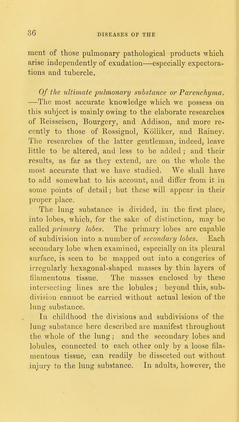 ment of those pulmonary pathological products which arise independently of exudation—especially expectora- tions and tubercle. Of the ultimate pulmonary substance or Parenchyma. —The most accurate knowledge which we possess on this subject is mainly owing to the elaborate researches of Reisseisen, Bourgery, and Addison, and more re- cently to those of Rossignol, Kolliker, and Rainey. The researches of the latter gentleman, indeed, leave little to be altered, and less to be added; and their results, as far as they extend, are on the whole the most accurate that we have studied. We shall have to add somewhat to his account, and differ from it in some points of detail; but these will appear in their proper place. The lung substance is divided, in the first place, into lobes, which, for the sake of distinction, may be called primary lobes. The primary lobes are capable of subdivision into a number of secondary lobes. Each secondary lobe when examined, especially on its pleural surface, is seen to be mapped out into a congeries of irregularly hexagonal-shaped masses by thin layers of filamentous tissue. The masses enclosed by these intersecting lines are the lobules; beyond this, sub- division cannot be carried without actual lesion of the lung substance. In childhood the divisions and subdivisions of the lung substance here described are manifest throughout the whole of the lung; and the secondary lobes and lobules, connected to each other only by a loose fila- mentous tissue, can readily be dissected out without injury to the lung substance. In adults, however, the