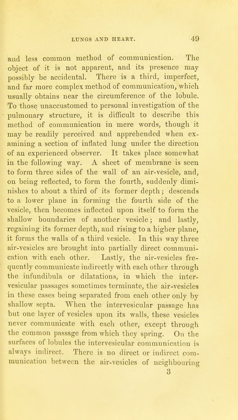 and less common method of communication. The object of it is not apparent, and its presence may possibly be accidental. There is a third, imperfect, and far more complex, method of communication, wbich usually obtains near the circumference of the lobule. To those unaccustomed to personal investigation of the pulmonary structure, it is difficult to describe this method of communication in mere words, though it may be readily perceived and apprehended when ex- amining a section of inflated lung under the direction of an experienced observer. It takes place somewhat in the following way. A sheet of membrane is seen to form three sides of the wall of an air-vesicle, and, on being reflected, to form the fourth, suddenly dimi- nishes to about a third of its former depth; descends to a lower plane in forming the fourth side of the vesicle, then becomes inflected upon itself to form the shallow boundaries of another vesicle; and lastly, regaining its former depth, and rising to a higher plane, it forms the walls of a third vesicle. In this way three air-vesicles are brought into partially direct communi- cation with each other. Lastly, the air-vesicles fre- quently communicate indirectly with each other through the infundibula or dilatations, in which the inter- vesicular passages sometimes terminate, the air-vesicles in these cases being separated from each other only by shallow septa. When the intervesicular passage has but one layer of vesicles upon its walls, these vesicles never communicate with each other, except through the common passage from which they spring. On the surfaces of lobules the intervesicular communication is always indirect. There is no direct or indirect com- munication between the air-vesicles of neighbouring 3