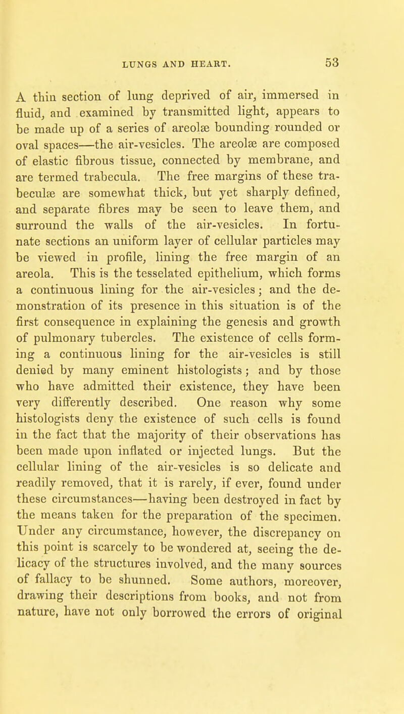 A thin section of lung deprived of air, immersed in fluid, and examined by transmitted light, appears to be made up of a series of areolae bounding rounded or oval spaces—the air-vesicles. The areolae are composed of elastic fibrous tissue, connected by membrane, and are termed trabecula. The free margins of these tra- becular are somewhat thick, but yet sharply defined, and separate fibres may be seen to leave them, and surround the walls of the air-vesicles. In fortu- nate sections an uniform layer of cellular particles may be viewed in profile, lining the free margin of an areola. This is the tesselated epithelium, which forms a continuous lining for the air-vesicles; and the de- monstration of its presence in this situation is of the first consequence in explaining the genesis and growth of pulmonary tubercles. The existence of cells form- ing a continuous lining for the air-vesicles is still denied by many eminent histologists; and by those who have admitted their existence, they have been very differently described. One reason why some histologists deny the existence of such cells is found in the fact that the majority of their observations has been made upon inflated or injected lungs. But the cellular lining of the air-vesicles is so delicate and readily removed, that it is rarely, if ever, found under these circumstances—having been destroyed in fact by the means taken for the preparation of the specimen. Under any circumstance, however, the discrepancy on this point is scarcely to be wondered at, seeing the de- licacy of the structures involved, and the many sources of fallacy to be shunned. Some authors, moreover, drawing their descriptions from books, and not from nature, have not only borrowed the errors of original