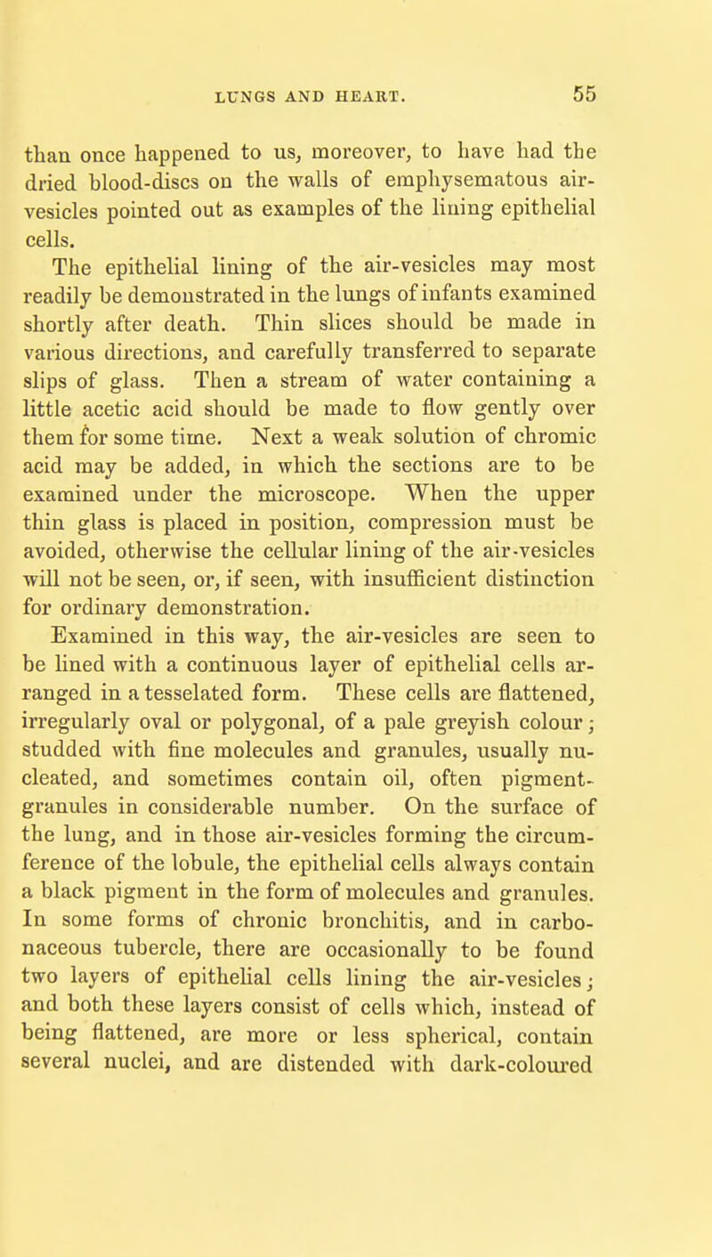 than once happened to us, moreover, to have had the dried blood-discs on the walls of emphysematous air- vesicles pointed out as examples of the lining epithelial cells. The epithelial lining of the air-vesicles may most readily be demonstrated in the lungs of infants examined shortly after death. Thin slices should be made in various directions, and carefully transferred to separate slips of glass. Then a stream of water containing a little acetic acid should be made to flow gently over them for some time. Next a weak solution of chromic acid may be added, in which the sections are to be examined under the microscope. When the upper thin glass is placed in position, compression must be avoided, otherwise the cellular lining of the air-vesicles will not be seen, or, if seen, with insufficient distinction for ordinary demonstration. Examined in this way, the air-vesicles are seen to be lined with a continuous layer of epithelial cells ar- ranged in atesselated form. These cells are flattened, irregularly oval or polygonal, of a pale greyish colour; studded with fine molecules and granules, usually nu- cleated, and sometimes contain oil, often pigment- granules in considerable number. On the surface of the lung, and in those air-vesicles forming the circum- ference of the lobule, the epithelial cells always contain a black pigment in the form of molecules and granules. In some forms of chronic bronchitis, and in carbo- naceous tubercle, there are occasionally to be found two layers of epithelial cells lining the air-vesicles; and both these layers consist of cells which, instead of being flattened, are more or less spherical, contain several nuclei, and are distended with dark-coloured