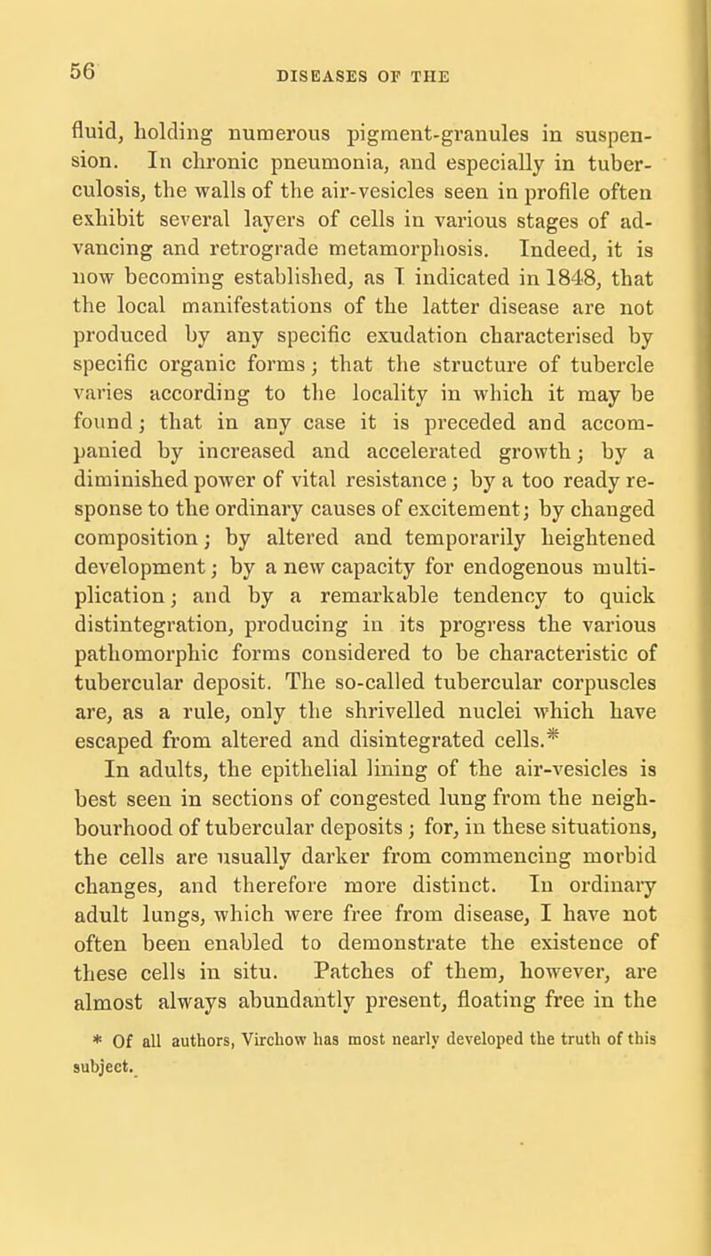 fluid, holding numerous pigment-granules in suspen- sion. In chronic pneumonia, and especially in tuber- culosis, the walls of the air-vesicles seen in profile often exhibit several layers of cells in various stages of ad- vancing and retrograde metamorphosis. Indeed, it is now becoming established, as I indicated in 1848, that the local manifestations of the latter disease are not produced by any specific exudation characterised by specific organic forms; that the structure of tubercle varies according to the locality in which it may be found; that in any case it is pi^eceded and accom- panied by increased and accelerated growth; by a diminished power of vital resistance; by a too ready re- sponse to the ordinary causes of excitement ; by changed composition; by altered and temporarily heightened development; by a new capacity for endogenous multi- plication ; and by a remarkable tendency to quick disintegration, producing in its progress the various pathomorphic forms considered to be characteristic of tubercular deposit. The so-called tubercular corpuscles are, as a rule, only the shrivelled nuclei which have escaped from altered and disintegrated cells.* In adults, the epithelial lining of the air-vesicles is best seen in sections of congested lung from the neigh- bourhood of tubercular deposits; for, in these situations, the cells are usually darker from commencing morbid changes, and therefore more distinct. In ordinary adult lungs, which were free from disease, I have not often been enabled to demonstrate the existence of these cells in situ. Patches of them, however, are almost always abundantly present, floating free in the * Of all authors, Virchow has most nearly developed the truth of this subject.
