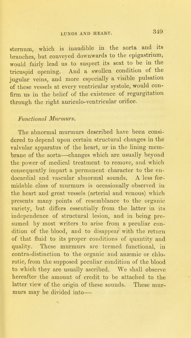 sternum, which is inaudible in the aorta and its branches, but conveyed downwards to the epigastrium, would fairly lead us to suspect its seat to be in the tricuspid opening. And a swollen condition of the jugular veins, and more especially a visible pulsation of these vessels at every ventricular systole, would con- firm us in the belief of the existence of regurgitation through the right auriculo-ventricular orifice. Functional Murmurs. The abnormal murmurs described have been consi- dered to depend upon certain structural changes in the valvular apparatus of the heart, or in the lining mem- brane of the aorta—changes which are usually beyond the power of medical treatment to remove, and which consequently impart a permanent character to the en- docardial and vascular abnormal sounds. A less for- midable class of murmurs is occasionally observed in the heart and great vessels (arterial and venous) which presents many points of resemblance to the organic variety, but differs essentially from the latter in its independence of structural lesion, and in being pre- sumed by most writers to arise from a peculiar con- dition of the blood, and to disappear with the return of that fluid to its proper conditions of quantity and quality. These murmurs are termed functional, in contra-distinction to the organic and ansemic or chlo- rotic, from the supposed peculiar condition of the blood to which they are usually ascribed. We shall observe hereafter the amount of credit to be attached to the latter view of the origin of these sounds. These mur- murs may be divided into—
