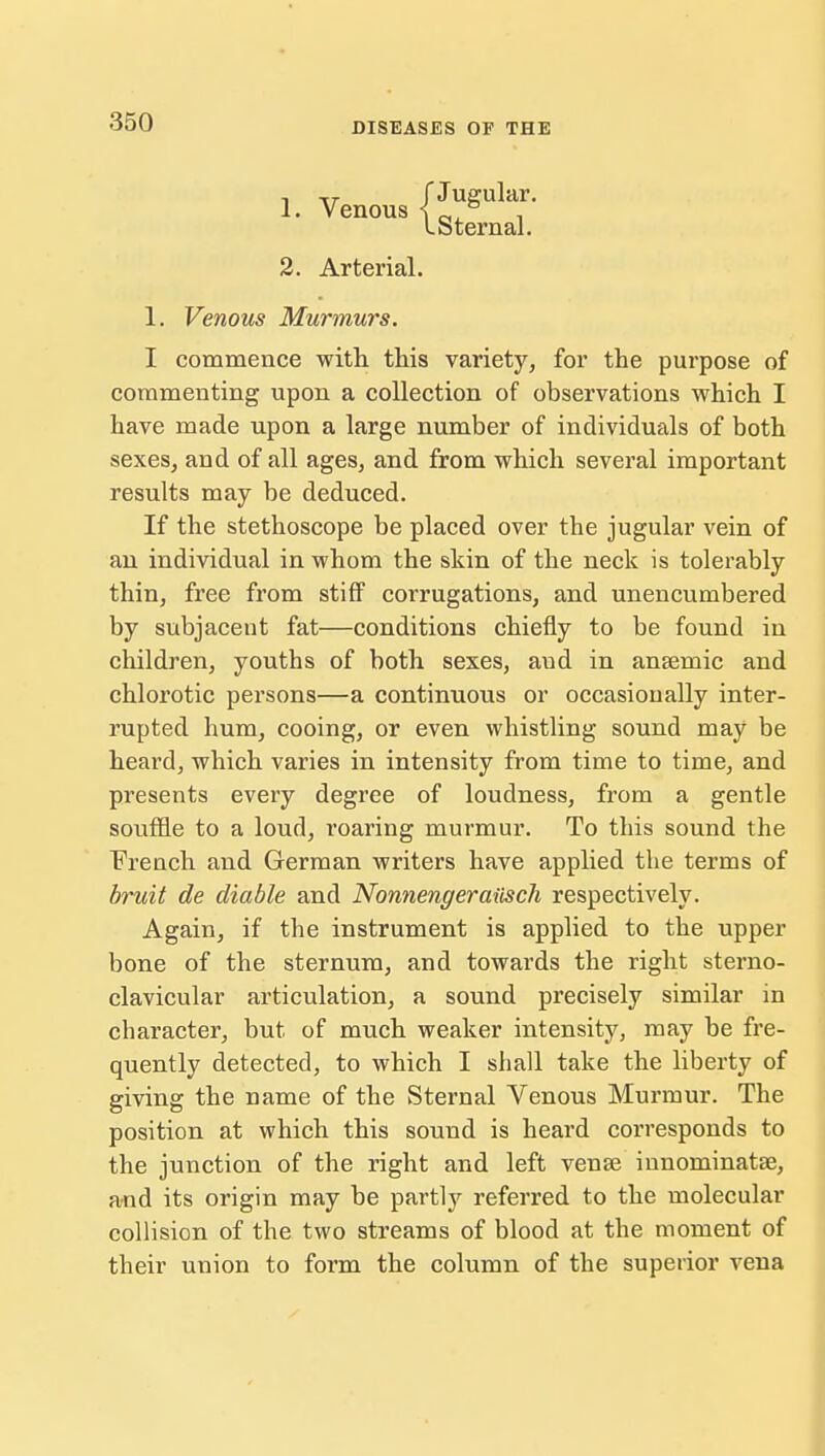 1. Venous (1^' I Sternal. 2. Arterial. 1. Venous Murmurs. I commence with this variety, for the purpose of commenting upon a collection of observations which I have made upon a large number of individuals of both sexes, and of all ages, and from which several important results may be deduced. If the stethoscope be placed over the jugular vein of an individual in whom the skin of the neck is tolerably thin, free from stiff corrugations, and unencumbered by subjacent fat—conditions chiefly to be found in children, youths of both sexes, aud in anaemic and chlorotic persons—a continuous or occasionally inter- rupted hum, cooing, or even whistling sound may be heard, which varies in intensity from time to time, and presents every degree of loudness, from a gentle souffle to a loud, roaring murmur. To this sound the French and German writers have applied the terms of bruit de diable and Nonnengeraiisch respectively. Again, if the instrument is applied to the upper bone of the sternum, and towards the right sterno- clavicular articulation, a sound precisely similar in character, but of much weaker intensity, may be fre- quently detected, to which I shall take the liberty of giving the name of the Sternal Venous Murmur. The position at which this sound is heard corresponds to the junction of the right and left venae innominatse, and its origin may be partly referred to the molecular collision of the two streams of blood at the moment of their union to form the column of the superior vena