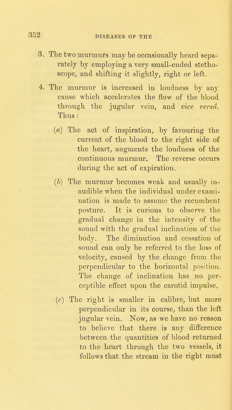 3. The two murmurs may be occasionally heard sepa- rately by employing a very small-ended stetho- scope, and shifting it slightly, right or left. 4. The murmur is increased in loudness by any cause which accelerates the flow of the blood through the jugular vein, and vice versa. Thus: (a) The act of inspiration, by favouring the current of the blood to the right side of the heart, augments the loudness of the continuous murmur. The reverse occurs during the act of expiration. (b) The murmur becomes weak and usually in- audible when the individual under exami- nation is made to assume the recumbent posture. It is curious to observe the gradual change in the intensity of the sound with the gradual inclination of tlie body. The diminution and cessation of sound can only be referred to the loss of velocity, caused by the change from the perpendicular to the horizontal position. The change of inclination has no per- ceptible effect upon the carotid impulse. (c) The right is smaller in calibre, but more perpendicular in its course, than the left jugular vein. Now, as we have no reason to believe that there is any difference between the quantities of blood returned to the heart through the two vessels, it follows that the stream in the right must