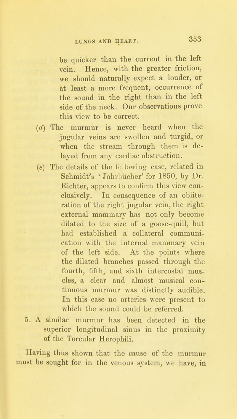 be quicker than the current in the left vein. Hence, with the greater friction, we should naturally expect a louder, or at least a more frequent, occurrence of the sound in the right than in the left side of the neck. Our observations prove this view to be correct. (d) The murmur is never heard when the jugular veins are swollen and turgid, or when the stream through them is de- layed from any cardiac obstruction. (e) The details of the following case, related in Schmidt's ' Jahrbiicher' for 1850, by Dr. Richter, appears to confirm this view con- clusively. In consequence of an oblite- ration of the right jugular vein, the right external mammary has not only become dilated to the size of a goose-quill, but had established a collateral communi- cation with the internal mammary vein of the left side. At the points where the dilated branches passed through the fourth, fifth, and sixth intercostal mus- cles, a clear and almost musical con- tinuous murmur was distinctly audible. In this case no arteries were present to which the sound could be referred. 5. A similar murmur has been detected in the superior longitudinal sinus in the proximity of the Torcular Herophili. Having thus shown that the cause of the murmur must be sought for in the venous system, we have, in