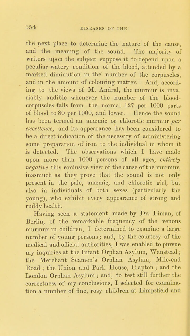 854 the next place to determine the nature of the cause, and the meaning of the sound. The majority of writers upon the subject suppose it to depend upon a peculiar watery condition of the blood, attended by a marked diminution in the number of the corpuscles, and in the amount of colouring matter. And, accord- ing to the views of M. Andral, the murmur is inva- riably audible whenever the number of the blood- corpuscles falls from the normal 127 per 1000 parts of blood to 80 per 1000, and lower. Hence the sound has been termed an ansemic or chlorotic murmur par excellence, and its appearance has been considered to be a direct indication of the necessity of administering some preparation of iron to the individual in whom it is detected. The observations which I have made upon more than 1000 persons of all ages, entirely negative this exclusive view of the cause of the murmur, inasmuch as they prove that the sound is not only present in the pale, ansemic, and chlorotic girl, but also in individuals of both sexes (particularly the young), who exhibit every appearance of strong and ruddy health. Having seen a statement made, by Dr. Liman, of Berlin, of the remarkable frequency of the venous murmur in children, I determined to examine a large number of young persons ; and, by the courtesy of the medical and official authorities, I was enabled to pursue my inquiries at the Infant Orphan Asylum, Wanstead ; the Merchant Seamen's Orphan Asylum, Mile-end Road ; the Union and Park House, Clapton j and the London Orphan Asylum; and, to test still further the correctness of my conclusions, I selected for examina- tion a number of fine, rosy children at Limpsfield and