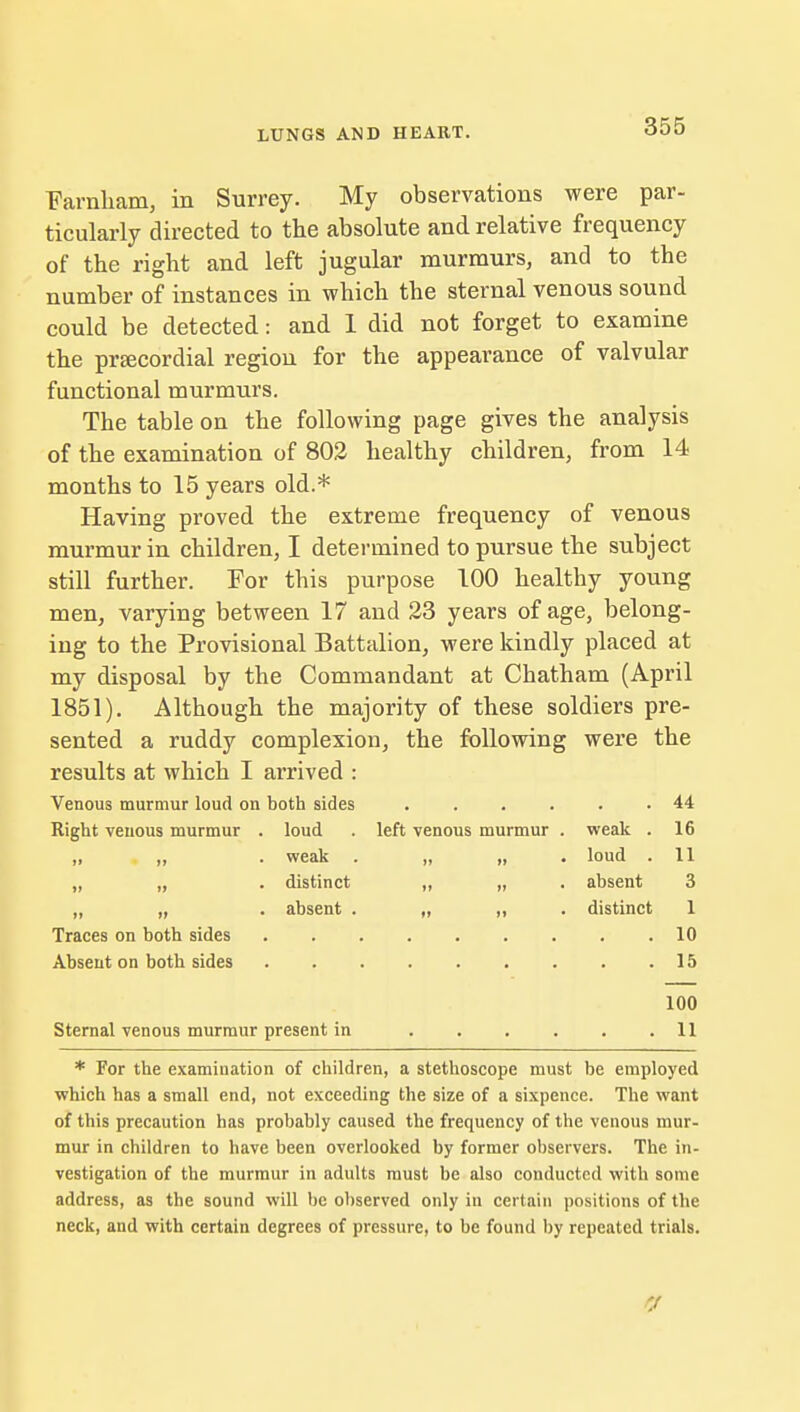 Farnham, in Surrey. My observations were par- ticularly directed to the absolute and relative frequency of the right and left jugular murmurs, and to the number of instances in which the sternal venous sound could be detected: and 1 did not forget to examine the prsecordial region for the appearance of valvular functional murmurs. The table on the following page gives the analysis of the examination of 802 healthy children, from 14 months to 15 years old.* Having proved the extreme frequency of venous murmur in children, I determined to pursue the subject still further. For this purpose 100 healthy young men, varying between 17 and 23 years of age, belong- ing to the Provisional Battalion, were kindly placed at my disposal by the Commandant at Chatham (April 1851). Although the majority of these soldiers pre- sented a ruddy complexion, the following were the results at which I arrived : Venous murmur loud on both sides 44 Right venous murmur . loud . left venous murmur . weak . 16 „ „ . weak . „ „ loud . 11 „ „ . distinct „ „ . absent 3 ,, „ . absent . „ ,, . distinct 1 Traces on both sides 10 Absent on both sides 15 100 Sternal venous murmur present in 11 * For the examination of children, a stethoscope must be employed which has a small end, not exceeding the size of a sixpence. The want of this precaution has probably caused the frequency of the venous mur- mur in children to have been overlooked by former observers. The in- vestigation of the murmur in adults must be also conducted with some address, as the sound will be observed only in certain positions of the neck, and with certain degrees of pressure, to be found by repeated trials.