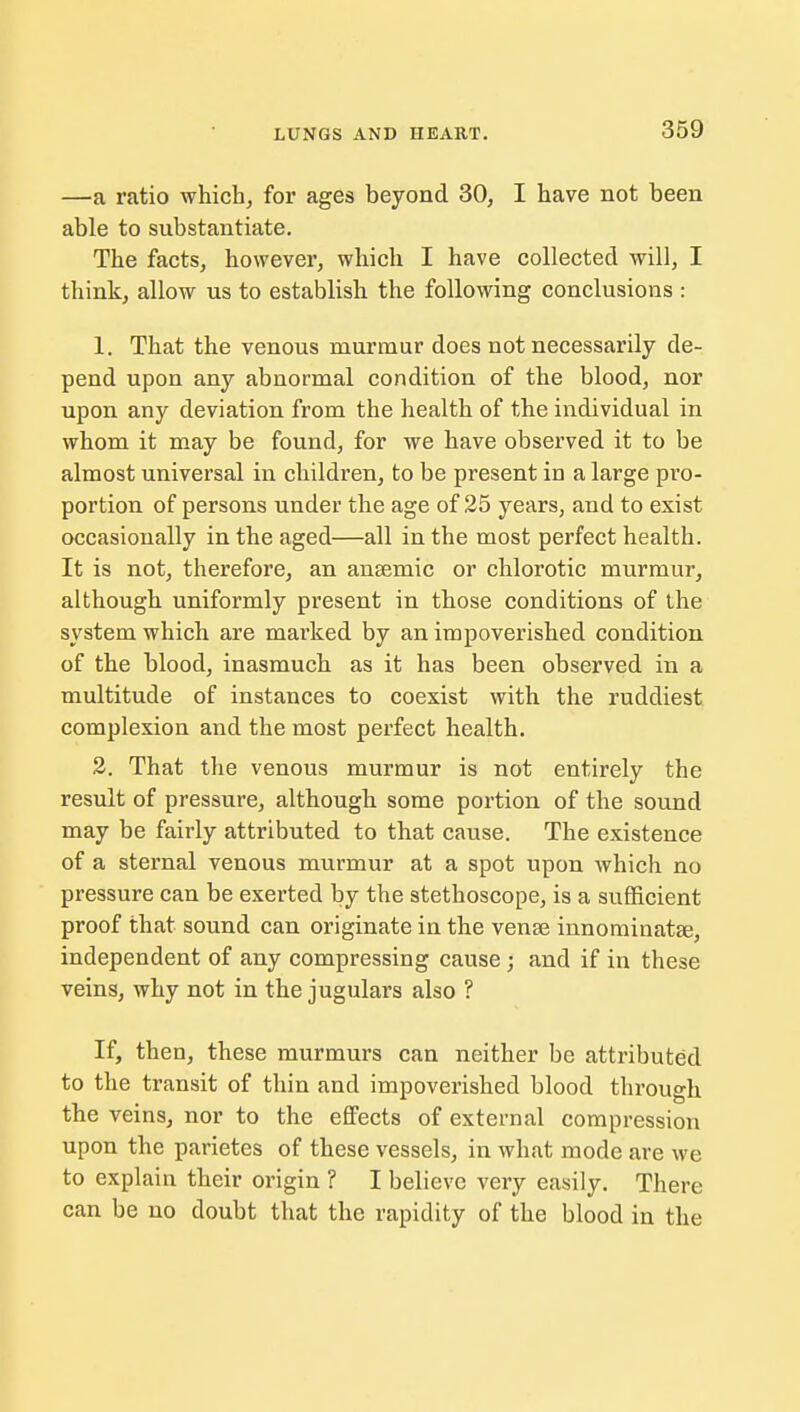 —a ratio which, for ages beyond 30, I have not been able to substantiate. The facts, however, which I have collected will, I think, allow us to establish the following conclusions : 1. That the venous murmur does not necessarily de- pend upon any abnormal condition of the blood, nor upon any deviation from the health of the individual in whom it may be found, for we have observed it to be almost universal in children, to be present in a large pro- portion of persons under the age of 25 years, and to exist occasionally in the aged—all in the most perfect health. It is not, therefore, an anaemic or chlorotic murmur, although uniformly present in those conditions of the system which are marked by an impoverished condition of the blood, inasmuch as it has been observed in a multitude of instances to coexist with the ruddiest complexion and the most perfect health. 2. That the venous murmur is not entirely the result of pressure, although some portion of the sound may be fairly attributed to that cause. The existence of a sternal venous murmur at a spot upon which no pressure can be exerted by the stethoscope, is a sufficient proof that sound can originate in the vense innominate, independent of any compressing cause ; and if in these veins, why not in the jugulars also ? If, then, these murmurs can neither be attributed to the transit of thin and impoverished blood through the veins, nor to the effects of external compression upon the parietes of these vessels, in what mode are wo to explain their origin ? I believe very easily. There can be no doubt that the rapidity of the blood in the