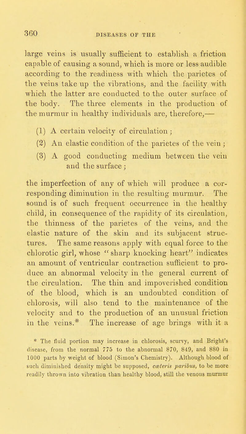 large veins is usually sufficient to establish a friction capable of causing a sound, which is more or less audible according to the readiness with which the parietes of the veins take up the vibrations, and the facility with which the latter are conducted to the outer surface of the body. The three elements in the production of the murmur in healthy individuals are, therefore,— (1) A certain velocity of circulation ; (2) An elastic condition of the parietes of the vein ; (3) A good conducting medium between the vein and the surface; the imperfection of any of which will produce a cor- responding diminution in the resulting murmur. The sound is of such frequent occurrence in the healthy child, in consequence of the rapidity of its circulation, the thinness of the parietes of the veins, and the elastic nature of the skin and its subjacent struc- tures. The same reasons apply with equal force to the chlorotic girl, whose sharp knocking heart indicates an amount of ventricular contraction sufficient to pro- duce an abnormal velocity in the general current of the circulation. The thin and impoverished condition of the blood, which is an undoubted condition of chlorosis, will also tend to the maintenance of the velocity and to the production of an unusual friction in the veins.* The increase of age brings with it a * The fluid portion may increase in chlorosis, scurvy, and Bright's disease, from the normal 775 to the abnormal 870, 849, and 880 in 1000 parts by weight of blood (Simon's Chemistry). Although blood of such diminished density might be supposed, cceteris paribus, to be more readily thrown into vibration than healthy blood, still the venous murmur