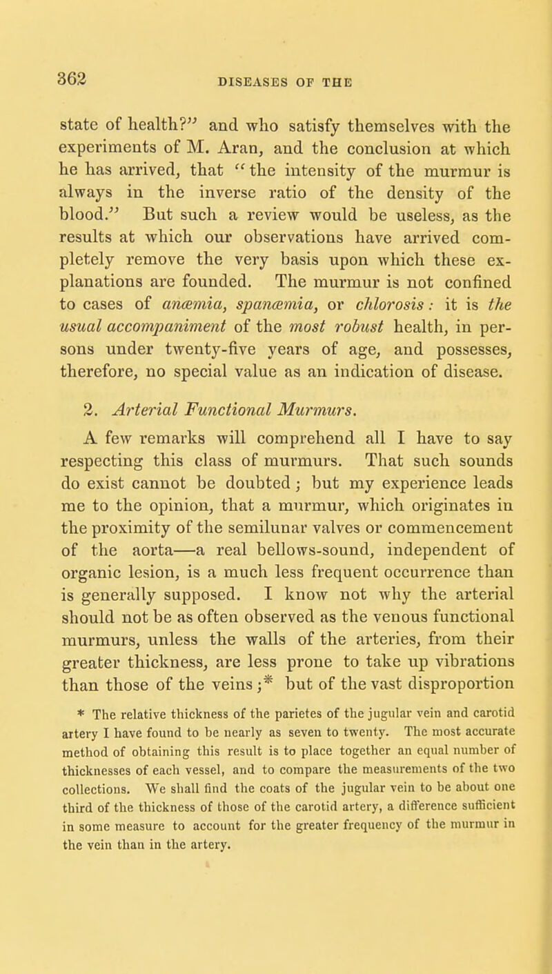 state of health? and who satisfy themselves with the experiments of M. Aran, and the conclusion at which he has arrived, that  the intensity of the murmur is always in the inverse ratio of the density of the blood. But such a review would be useless, as the results at which our observations have arrived com- pletely remove the very basis upon which these ex- planations are founded. The murmur is not confined to cases of anaemia, spancemia, or chlorosis: it is the usual accompaniment of the most robust health, in per- sons under twenty-five years of age, and possesses, therefore, no special value as an indication of disease. 2. Arterial Functional Murmurs. A few remarks will comprehend all I have to say respecting this class of murmurs. That such sounds do exist cannot be doubted; but my experience leads me to the opinion, that a murmur, which originates in the proximity of the semilunar valves or commencement of the aorta—a real bellows-sound, independent of organic lesion, is a much less frequent occurrence than is generally supposed. I know not why the arterial should not be as often observed as the venous functional murmurs, unless the walls of the arteries, from their greater thickness, are less prone to take up vibrations than those of the veins ;* but of the vast disproportion * The relative thickness of the parietes of the jugular vein and carotid artery I have found to he nearly as seven to twenty. The most accurate method of obtaining this result is to place together an equal number of thicknesses of each vessel, and to compare the measurements of the two collections. We shall find the coats of the jugular vein to be about one third of the thickness of those of the carotid artery, a difference sufficient in some measure to account for the greater frequency of the murmur in the vein than in the artery.