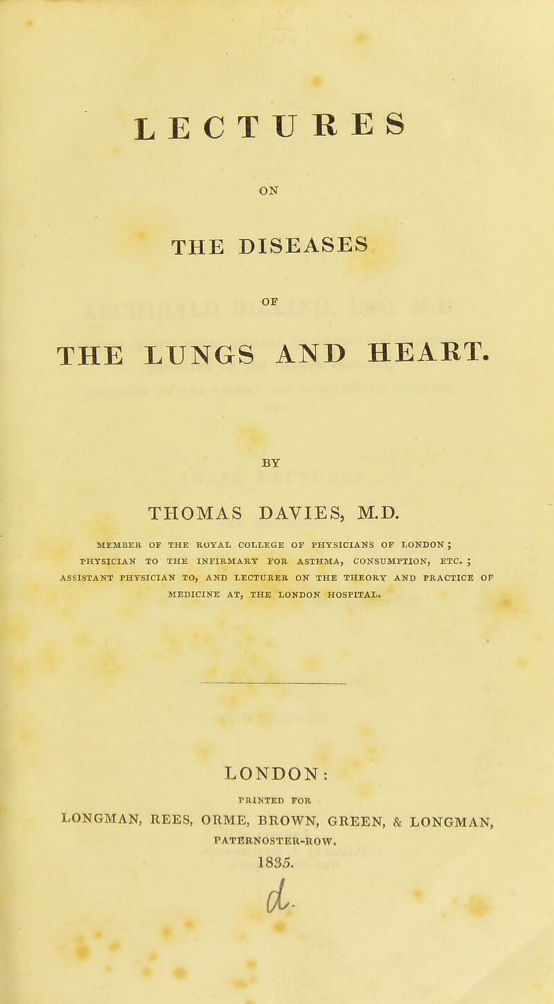 LECTURES ON THE DISEASES OF THE LUNGS AND HEART. BY THOMAS DAVIES, M.D. MEMBER OF THE ROYAL COLLEGE OF PHYSICIANS OF LONDON J PHYSICIAN TO THE INFIRMARY FOR ASTHMA, CONSUMPTION, ETC. ; ASSISTANT PHYSICIAN TO, AND LECTURER ON THE THEORY AND PRACTICE OF MEDICINE AT, THE LONDON HOSPITAL. LONDON: PRINTED FOR LONGMAN, REES, ORME, BROWN, GREEN, & LONGMAN, PATERNOSTER-ROW. 1835.