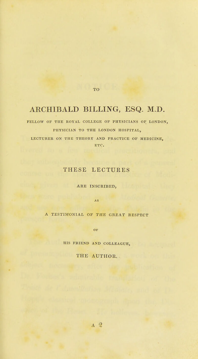 TO ARCHIBALD BILLING, ESQ. M.D. FELLOW OF THE ROYAL COLLEGE OF PHYSICIANS OF LONDON, PHYSICIAN TO THE LONDON HOSPITAL, LECTURER ON THE THEORY AND PRACTICE OF MEDICINE, ETC. THESE LECTURES ARE INSCRIBED, AS A TESTIMONIAL OF THE GREAT RESPECT op HIS FRIEND AND COLLEAGUE, THE AUTHOR.