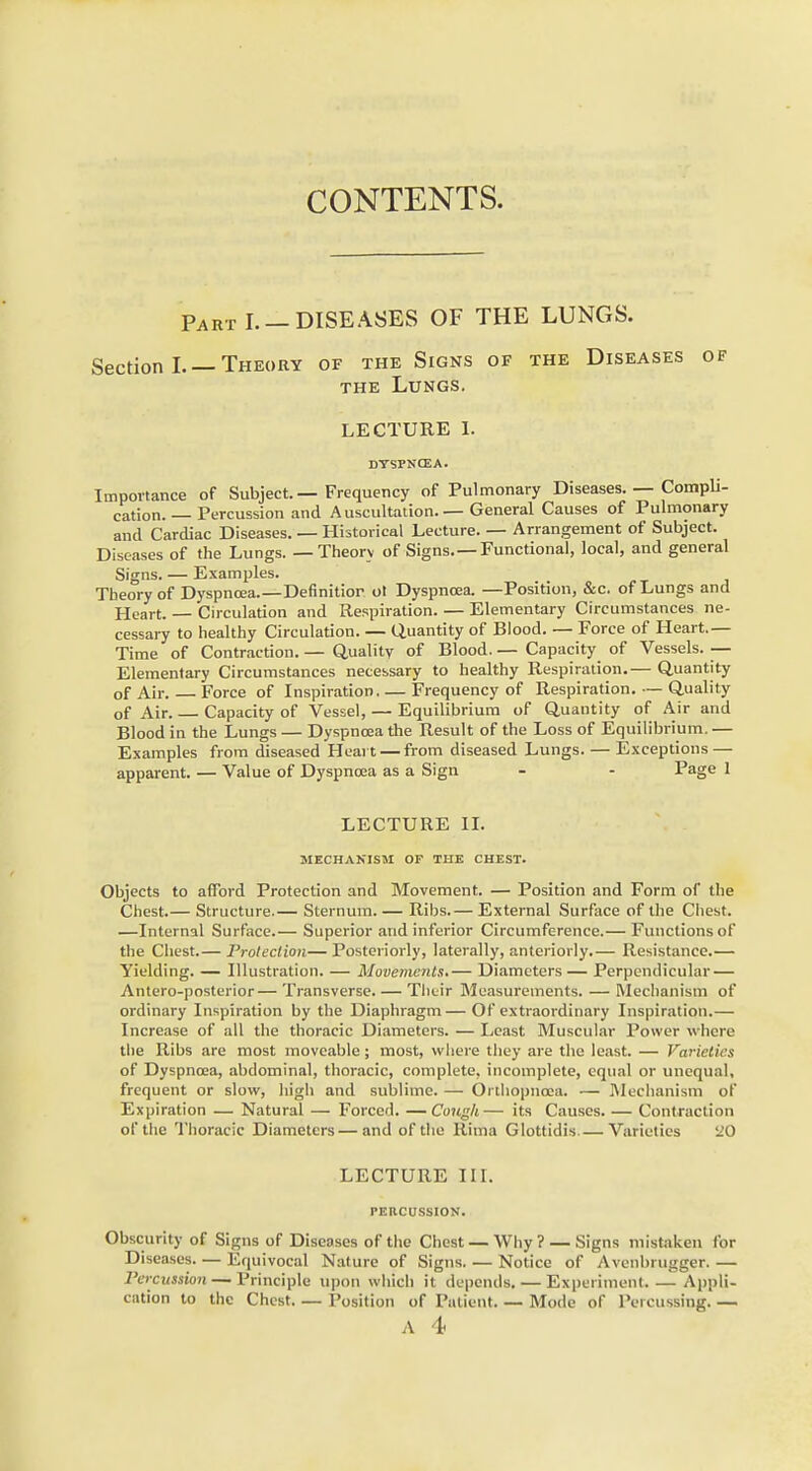 CONTENTS. Part I. — DISEASES OF THE LUNGS. Section I. — Theory of the Signs of the Diseases of the Lungs. LECTURE I. DYSPNCEA. Importance of Subject.—Frequency of Pulmonary Diseases. — Compli- cation. — Percussion and Auscultation.—General Causes of Pulmonary and Cardiac Diseases. — Historical Lecture. — Arrangement of Subject. Diseases of the Lungs. — Theorv of Signs.—Functional, local, and general Signs. — Examples. Theory of Dyspnoea.—Definitior ol Dyspncea. —Position, &c. of Lungs and Heart. — Circulation and Respiration. — Elementary Circumstances ne- cessary to healthy Circulation. — Quantity of Blood. — Force of Heart.— Time of Contraction. — Quality of Blood. — Capacity of Vessels. — Elementary Circumstances necessary to healthy Respiration.— Quantity of Air Force of Inspiration Frequency of Respiration. — Quality of Air. Capacity of Vessel, — Equilibrium of Quantity of Air and Blood in the Lungs — Dyspncea the Result of the Loss of Equilibrium. — Examples from diseased Heart — from diseased Lungs. — Exceptions — apparent. — Value of Dyspncea as a Sign - - Page 1 LECTURE II. MECHANISM OF THE CHEST. Objects to afford Protection and Movement. — Position and Form of the Chest.— Structure.— Sternum. — Ribs.— External Surface of the Chest. —Internal Surface.— Superior and inferior Circumference.— Functions of the Chest.— Protection— Posteriorly, laterally, anteriorly.— Resistance.— Yielding. — Illustration. — Movements*— Diameters — Perpendicular — Antero-posterior— Transverse. — Their Measurements. — Mechanism of ordinary Inspiration by the Diaphragm—Of extraordinary Inspiration.— Increase of all the thoracic Diameters. — Least Muscular Power w here the Ribs are most moveable; most, where they are the least. — Varieties of Dyspncea, abdominal, thoracic, complete, incomplete, equal or unequal, frequent or slow, high and sublime. — Onhopnoea. — Mechanism of Expiration — Natural — Forced. —Cough— its Causes. — Contraction of the Thoracic Diameters—and of the Ritha Glottidis.— Varieties 20 LECTURE III. PERCUSSION. Obscurity of Signs of Diseases of the Chest — Why ? — Signs mistaken for Diseases Equivocal Nature of Signs. — Notice of Avenbrugger.— Percussion — Principle upon which it depends. — Experiment. — Appli- cation to the Chest Position of Patient Mode of Percussing. —