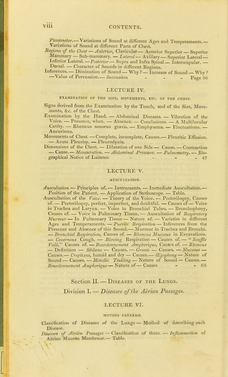 Plessimeter—Variations of Sound at different Ages and Temperaments. Variations of Sound at different Parts of Chest. Regions of the Chest — Anterior, Clavicular — Anterior Superior — Superior Mammary — Sub-mammary. — Lateral— Axillary— Superior Lateral — inferior Lateral. —Posterior— Supra and Infra Spinal — Interscapular. — Dorsal. — Character of Sounds in different Regions. Inferences. — Diminution of Sound — Why ? — Increase of Sound — Why ? —Value of Percussion— Succussion ... Page 36 LECTURE IV. EXAMINATION OF THE SIZE, MOVEMENTS, ETC. OF THE CHEST. Signs derived from the Examination by the Touch, and of the Size, Move- ments, &c. of the Chest. Examination by the Hand. — Abdominal Diseases. — Vibration of the Voice. — Presence, when. — Absence. — Conclusions A Multilocular Cavity. — Rhoncus sonorus gravis Emphysema. — Fluctuations. — Aneurisms. Movements of Chest—Complete, incomplete, Causes.— Pleuritic Effusion. — Acute Pleurisy. — Pleurodynia. Dimensions of the Chest. — Dilatation of one Side— Cause Contraction — Cause.— Mensuration. — Abdominal Pressure. — Pulmomelry. — Bio- graphical Notice of La'e'nnec - - - - 47 LECTURE V. AUSCULTATION. Auscultation — Principles of. — Instruments. — Immediate Auscultation.— Position of the Patient. — Application of Stethoscope. — Table. Auscultation of the Voice. — Theory of the Voice. — Pectoriloquy, Causes of.— Pectoriloquy, perfect, imperfect, and doubtful. — Causes of — Voice in Trachea and Larynx. — Voice in Bronchial Tubes. — Bronchophony, Causes of. — Voice in Pulmonary Tissue. — Auscultation of Respiratory Murmur—In Pulmonary Tissue—Nature of. — Varieties in different Ages and Temperaments. — Puerile Respiration—Inferences from the Presence and Absence of this Sound.— Murmur in Trachea and Bronchi. — Branchial Respiration, Causes of. — Rhoncus Mucosus in Excavations. — Cavernous Cough. — Blowing Respiration — Causes of. —  Souffle Foild, Causes of.—Bourdonnement Amphorique, Causes of.—Rhoncus — Definition — Sibilans — Causes. — Gravis — Causes. — Mucosus — Causes.— Crepitans, humid and dry — Causes.— GZgophony— Nature of Sound—Causes Metallic Tinkling—Nature of Sound—Causes.— Bourdonnement Amphorique—Nature of—Causes - - 63 Section II. — Diseases of the Lungs. Division I. — Diseases of tlie Adrian Passages. LECTURE VI. MUCOUS CATARRH. Classification of Diseases of the Lungs — Method of describing each Disease. Diseases of A'crian Passages — Classification of them. — Inflammation of Ae'rian Mucous Membrane.— Table.