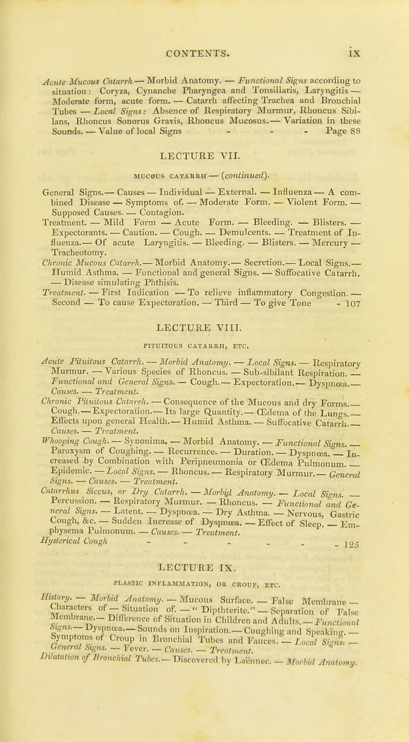 Acute Mucous Catarrh — Morbid Anatomy. — Functional Signs according to situation: Coryza, Cynanche Pharyngea and Tonsillaris, Laryngitis — Moderate form, acute form. — Catarrh affecting Trachea and Bronchial Tubes — Local Signs: Absence of Respiratory Murmur, Rhoncus Sibi- lans, Rhoncus Sonorus Gravis, Rhoncus Mucosus.— Variation in these Sounds. — Value of local Signs - - Page 88 LECTURE VII. mucous catarrh—{continued). General Signs.— Causes — Individual — External. — Influenza — A com- bined Disease — Symptoms of. — Moderate Form.—Violent Form.— Supposed Causes. — Contagion. Treatment. — Mild Form — Acute Form. — Bleeding. — Blisters. — Expectorants. — Caution. — Cough. — Demulcents. — Treatment of In- fluenza.— Of acute Laryngitis. — Bleeding. — Blisters. — Mercury — Tracheotomy. Chronic Mucous Catarrh.— Morbid Anatomy.— Secretion.— Local Signs.— Humid Asthma. — Functional and general Signs. — Suffocative Catarrh. — Disease simulating Phthisis. Treatment.—First Indication —To relieve inflammatory Congestion.— Second — To cause Expectoration. — Third — To give Tone - 107 LECTURE VIII. PITUITOUS CATARRH, ETC. Acute Pituitous Catarrh. — Morbid Anatomy. — Local Signs. — Respiratory Murmur. — Various Species of Rhoncus. — Sub-sibilant Respiration. Functional and General Signs. — Cough.— Expectoration.— Dyspnoea. Causes. — Treatment. Chronic Piluitous Catarrh. —Consequence of the Mucous and dry Forms Cough.—Expectoration.—Its large Quantity.— CEdema of the Lungs.— Effects upon general Health.— Humid Asthma. — Suffocative Catarrh Causes. — Treatment. Whooping Cough. — Synonima. — Morbid Anatomy. — Functional Signs Paroxysm of Coughing Recurrence Duration.— Dyspncea.1- In- creased by Combination with Peripneumonia or CEdema Pulmonum Epidemic. —Local Signs. — Rhoncus.— Respiratory Murmur General Signs. — Causes. — Treatment. Catarrhus Siccus, or Dry Catarrh.—Morbid Anatomy Local Sins. Percussion. — Respiratory Murmur. — Rhoncus. — Functional and Ge- neral Signs. — Latent Dyspnoea. — Dry Asthma. — Nervous, Gastric Cough, &c. — Sudden Increase of Dyspnoea. — Effect of Sleep. — Em- physema Pulmonum Causes Treatment. Hysterical Cough - - _ _ _ -125 LECTURE IX. PLASTIC INFLAMMATION, OR CROUT, ETC. Illf'■!/■ — Morbid Anatomy. — Mucous Surface. — False Membrane — Characters of-Situation of. _« Dipthtcrite. — Separation of False Membrane— Difference of Situation in Children and Adults. — Functional ingns.— Dyspnoea.— Sounds on Inspiration.—Coughing and Speaking.— Symptoms of Croup in Bronchial Tubes and Fauces. _ Local Signl - General Signs. — 1-ever. — Causes. — Treatment. Diimtm of Bronchial Tubes.-Discovered by Laennec. - Morbid Anatomy.