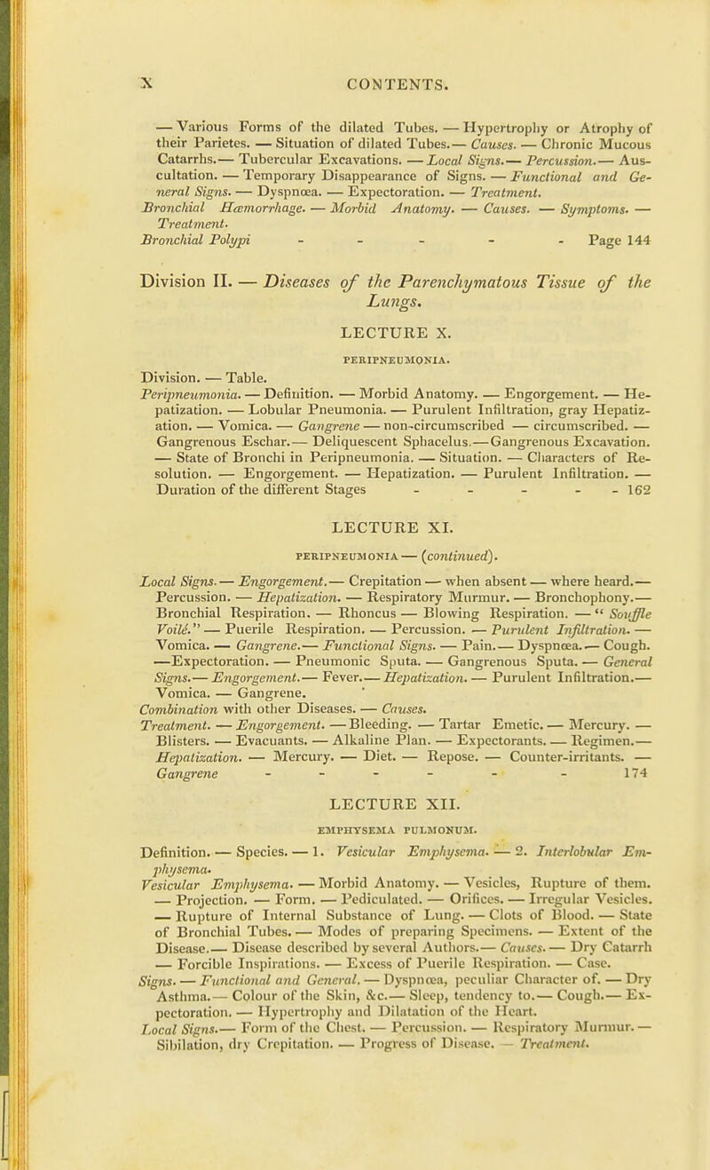 — Various Forms of the dilated Tubes. — Hypertrophy or Atrophy of their Parietes. — Situation of dilated Tubes.— Causes- — Chronic Mucous Catarrhs.— Tubercular Excavations. —Local Signs.— Percussion.— Aus- cultation. — Temporary Disappearance of Signs. — Functional and Ge- neral Signs. — Dyspnoea. — Expectoration. — Treatment. Bronchial Hemorrhage. — Morbid Anatomy. — Causes. — Symptoms. — Treatment. Bronchial Polypi - - - Page 144 Division II. — Diseases of the Parenchymatous Tissue of the Lungs. LECTURE X. PERIPNEUMONIA. Division. — Table. Peripneumonia. — Definition. — Morbid Anatomy. — Engorgement. — He- patization. — Lobular Pneumonia. — Purulent Infiltration, gray Hepatiz- ation. — Vomica. — Gangrene — non-circumscribed — circumscribed. — Gangrenous Eschar.— Deliquescent Sphacelus.—Gangrenous Excavation. — State of Bronchi in Peripneumonia. — Situation. — Characters of Re- solution. — Engorgement. — Hepatization. — Purulent Infiltration. — Duration of the different Stages - - - - - 162 LECTURE XI. peripneumonia— (continued). Local Signs. — Engorgement.— Crepitation — when absent — where beard.— Percussion. — Hepatization. — Respiratory Murmur. — Bronchophony.— Bronchial Respiration. — Rhoncus — Blowing Respiration. — Souffle Voile. — Puerile Respiration. — Percussion. —Purulent Infiltration.— Vomica. — Gangrene.— Functional Signs. — Pain.— Dyspnoea..— Cough. —Expectoration. — Pneumonic Sputa. — Gangrenous Sputa. — General Signs.— Engorgement.— Fever.— Hepatization. — Purulent Infiltration.— Vomica. — Gangrene. Combination with other Diseases. — Causes. Treatment. — Engorgement. — Bleeding. — Tartar Emetic. — Mercury. — Blisters. — Evacuants. — Alkaline Plan. — Expectorants. — Regimen.— Hepatization. — Mercury. — Diet. — Repose. — Counter-irritants. — Gangrene - - - - - - 174 LECTURE XII. EMPHYSEMA PULMONUM. Definition. — Species. — 1. Vesicular Emphysema. — 2. Interlobular Em- physema- Vesicular Emphysema. — Morbid Anatomy. — Vesicles, Rupture of them. — Projection. — Form. — Pediculated. — Orifices. — Irregular Vesicles. — Rupture of Internal Substance of Lung. — Clots of Blood. — State of Bronchial Tubes. — Modes of preparing Specimens. — Extent of the Disease.— Disease described by several Authors.— Causes.— Dry Catarrh — Forcible Inspirations. — Excess of Puerile Respiration. — Case. Signs. — Functional and General. — Dyspnoea, peculiar Character of. —Dry Asthma.— Colour of the Skin, &c— Sleep, tendency to.— Cough.— Ex- pectoration. — Hypertrophy and Dilatation of the Heart. Local Signs.— Form of the Chest. — Percussion. — Respiratory Murmur. — Sibilation, dry Crepitation. — Progress of Disease. — Treatment.