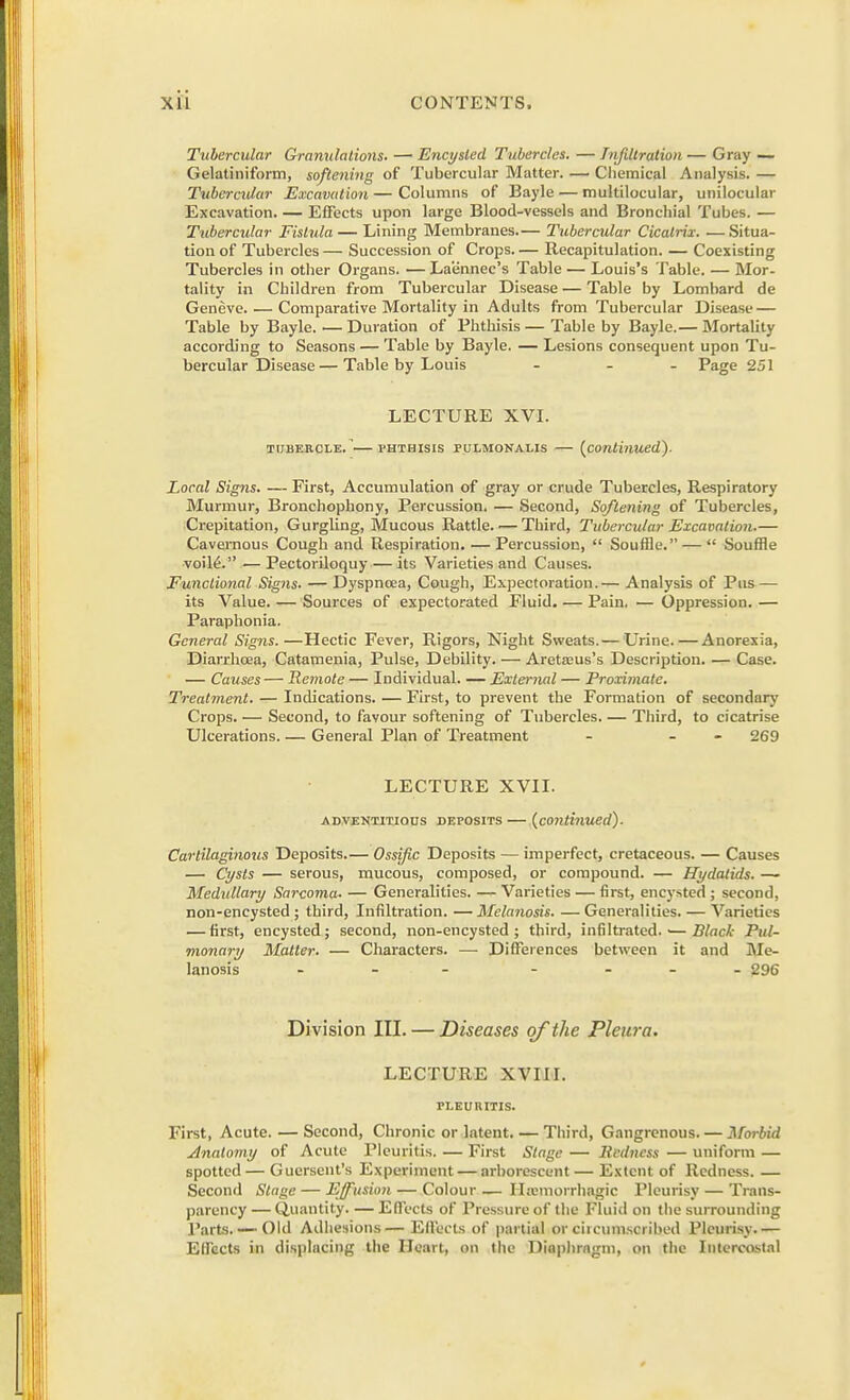 Tubercular Granulations. — Encysted Tubercles. — Infiltration — Gray — Gelatiniform, softening of Tubercular Matter. — Chemical Analysis. — Tubercular Excavation — Columns of Bayle — multilocular, unilocular Excavation. — Effects upon large Blood-vessels and Bronchial Tubes. — Tubercular Fistula — Lining Membranes.— Tubercular Cicatrix. —Situa- tion of Tubercles — Succession of Crops Recapitulation. — Coexisting Tubercles in other Organs. —Laennec's Table— Louis's Table. — Mor- tality in Children from Tubercular Disease — Table by Lombard de Geneve. — Comparative Mortality in Adults from Tubercular Disease — Table by Bayle. — Duration of Phthisis — Table by Bayle.— Mortality according to Seasons — Table by Bayle. — Lesions consequent upon Tu- bercular Disease— Table by Louis - Page 251 LECTURE XVI. TUBERCLE. l'HTHISIS PULMONALIS {continued). Local Signs. — First, Accumulation of gray or crude Tubercles, Respiratory Murmur, Bronchophony, Percussion. — Second, Softening of Tubercles, Crepitation, Gurgling, Mucous Rattle. — Third, Tubercular Excavation.— Cavernous Cough and Respiration. — Percussion,  Souffle. —  Souffle voileV' ■— Pectoriloquy — its Varieties and Causes. Functional Signs. — Dyspnoea, Cough, Expectoration.— Analysis of Pus — its Value. — Sources of expectorated Fluid. — Pain, — Oppression. — Paraphonia. General Signs.—Hectic Fever, Rigors, Night Sweats.— Urine. — Anorexia, Diarrhoea, Catamenia, Pulse, Debility. — Aretasus's Description. — Case. — Causes— Remote — Individual. — External — Proximate. Treatment. — Indications. — First, to prevent the Formation of secondary Crops. — Second, to favour softening of Tubercles. — Third, to cicatrise Ulcerations. — General Plan of Treatment - - 269 LECTURE XVII. adventitious deposits— {continued). Cartilaginous Deposits.— Ossific Deposits — imperfect, cretaceous. — Causes — Cysts — serous, mucous, composed, or compound. — Hydatids. —~ Medullary Sarcoma- — Generalities. — Varieties — first, encysted ; second, non-encysted ; third, Infiltration. — Melanosis. — Generalities. — Varieties — first, encysted; second, non-encysted ; third, infiltrated.1— Black Pul- monary Matter. — Characters. — Differences between it and Me- lanosis ... 296 Division III. — Diseases of the Pleura. LECTURE XVIII. PLEURITIS. First, Acute. — Second, Chronic or latent. — Third, Gangrenous. — Morbid Anatomy of Acute Pleuritis. — First Stage — Redness — uniform — spotted— Guersent's Experiment — arborescent — Extent of Redness. — Second Stage — Effusion — Colour — Ihemorrhagic Pleurisy — Trans- parency— Quantity. — Effects of Pressure of the Fluid on the surrounding Parts. — Old Adhesions— Effects of partial or circumscribed Pleurisy- — Effects in displacing the Heart, on the Diaphragm, on the Intercostal