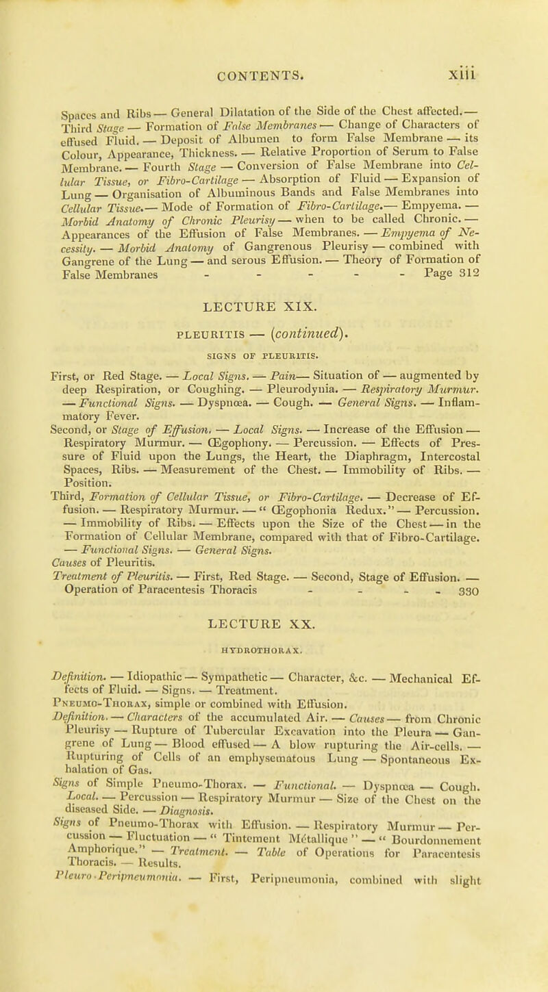 Spaces and Ribs— General Dilatation of the Side of the Chest affected.— Third Stagi Formation of False Membranes— Change of Characters of effused Fluid. — Deposit of Albumen to form False Membrane — its Colour, Appearance, Thickness. — Relative Proportion of Serum to False Membrane. Fourth Stage — Conversion of False Membrane into Cel- lular Tissue, or Fibro-Cartilage — Absorption of Fluid — Expansion of Lung Organisation of Albuminous Bands and False Membranes into Cellular Tissue.— Mode of Formation of Fibro-Cartilage.— Empyema. — Morbid Anatomy of Chronic Pleurisy—when to be called Chronic.— Appearances of the Effusion of False Membranes. — Empyema of Ne- cessity. — Morbid Anatomy of Gangrenous Pleurisy — combined with Gangrene of the Lung — and serous Effusion Theory of Formation of False Membranes ----- Page 312 LECTURE XIX. pleuritis — (continued). SIGNS OF PLEURITIS. First, or Red Stage. — Local Signs. — Pain— Situation of — augmented by deep Respiration, or Coughing. — Pleurodynia. — Respiratory Murmur. — Functional Signs. — Dyspnoea. — Cough. — General Signs. — Inflam- matory Fever. Second, or Stage of Effusion. — Local Signs. — Increase of the Effusion — Respiratory Murmur. — GSgophony. — Percussion. — Effects of Pres- sure of Fluid upon the Lungs, the Heart, the Diaphragm, Intercostal Spaces, Ribs. — Measurement of the Chest. — Immobility of Ribs. — Position. Third, Formation of Cellular Tissue, or Fibro-Cartilage. — Decrease of Ef- fusion Respiratory Murmur  GEgophonia Redux.—Percussion. — Immobility of Ribs. — Effects upon the Size of the Chest — in the Formation of Cellular Membrane, compared with that of Fibro-Cartilage. — Functional Signs. — General Signs. Causes of Pleuritis. Treatment of Pleuritis. — First, Red Stage. — Second, Stage of Effusion. — Operation of Paracentesis Thoracis - - - 330 LECTURE XX. HYDROTHORAX. Definition. — Idiopathic — Sympathetic — Character, &c. — Mechanical Ef- fects of Fluid. — Signs. — Treatment. Pneujio-Thorax, simple or combined with Effusion. Definition. — Characters of the accumulated Air. — Causes—from Chronic Pleurisy — Rupture of Tubercular Excavation into the Pleura Gan- grene of Lung—Blood effused—A blow rupturing the Air-cells. Rupturing of Cells of an emphysematous Lung — Spontaneous Ex- halation of Gas. Signs of Simple Pncumo-Thorax. — Functional. — Dyspnoea — Cough. Local Percussion — Respiratory Murmur — Size of the Chest on the diseased Side. — Diagnosis. Signs of Pneumo-Thorax with Effusion Respiratory Murmur—Per- cussion — Fluctuation —  Tintement M&allique  —  Bourdonnement Amphorique. — Treatment. — liable of Operations for Paracentesis Thoracis. — Results. Pleuro-Peripneumonia. — First, Peripneumonia, combined with slight